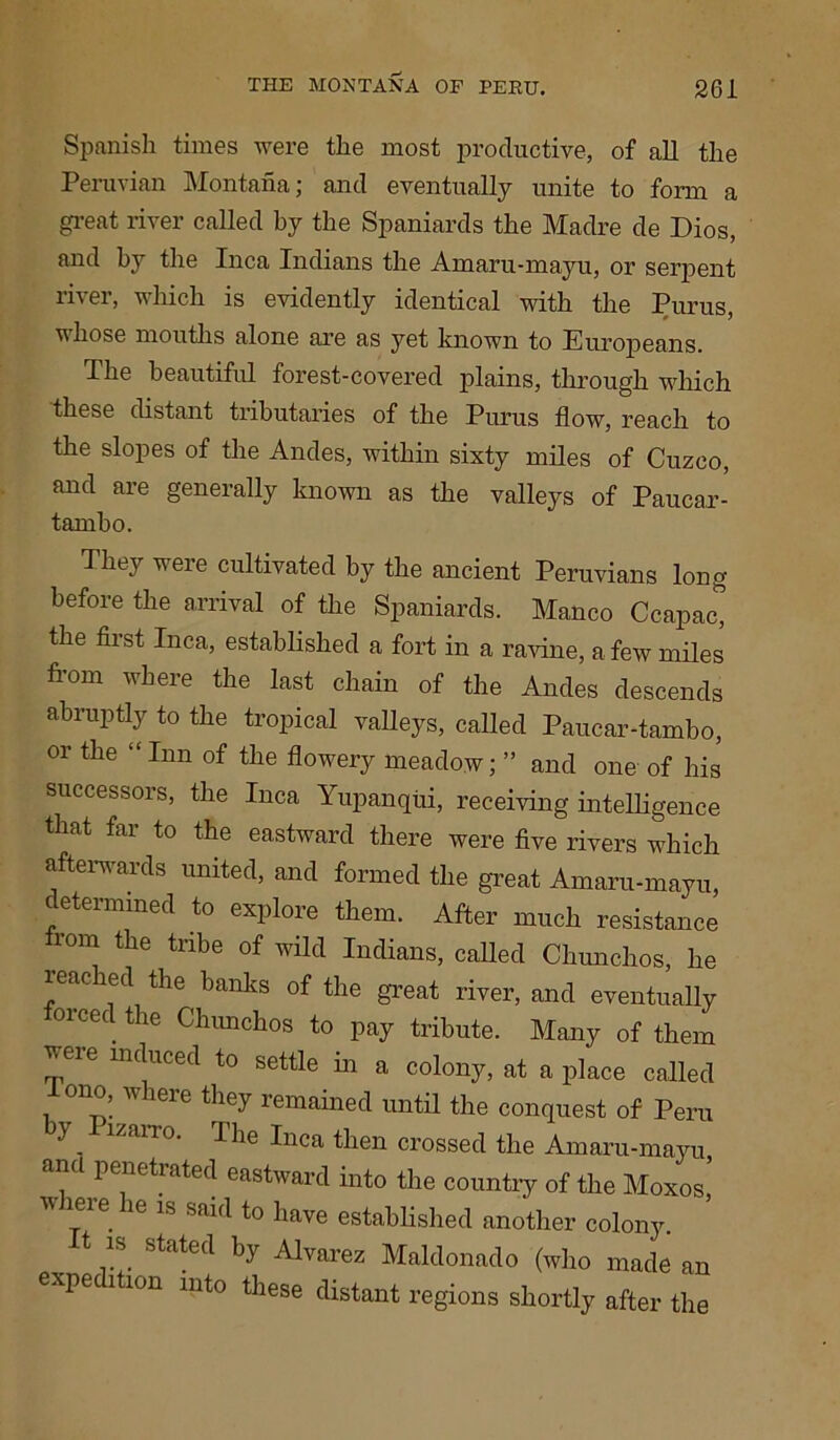 Spanish times were the most productive, of all the Peruvian Montana; and eventually unite to form a great river called by the Spaniards the Madre de Dios, and by the Inca Indians the Amaru-mayu, or serpent river, which is evidently identical with the Purus, whose mouths alone are as yet known to Europeans. The beautiful forest-covered plains, through which these distant tributaries of the Purus flow, reach to the slopes of the Andes, within sixty miles of Cuzco, and are generally known as the valleys of Paucar- tanibo. They were cultivated by the ancient Peruvians long before the arrival of the Spaniards. Manco Ccapac, the first Inca, established a fort in a ravine, a few miles from where the last chain of the Andes descends abiuptly to the tropical valleys, called Paucar-tambo, or the “Inn of the flowery meadow; ” and one of his successors, the Inca Yupanqui, receiving intelligence that far to the eastward there were five rivers which afterwards united, and formed the great Amaru-mayu, determined to explore them. After much resistance rom the tribe of wild Indians, called Chunchos, he ieac led the banks of the great river, and eventually orced the Chunchos to pay tribute. Many of them veie induced to settle in a colony, at a place called ono, w lere they remained until the conquest of Peru y Pizarro. The Inca then crossed the Amaru-mayu ana penetrated eastward into the country of the Moxos,’ where he is said to have established another colony. It is stated by Alvarez Maldonado (who made an expedition into these distant regions shortly after the