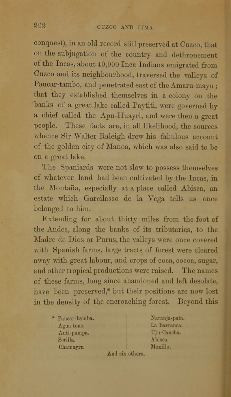 2G2 conquest), in an old record still preserved at Cuzco, that on the subjugation of the country and dethronement of the Incas, about 40,000 Inca Indians emigrated from Cuzco and its neighbourhood, traversed the valleys of Paucar-tambo, and penetrated east of the Amaru-mayu; that they established themselves in a colony on the banks of a great lake called Paytiti, were governed by a chief called the Apu-Huayri, and were then a great people. These facts are, in all likelihood, the sources whence Sir Walter Raleigh drew his fabulous account of the golden city of Manoa, which was also said to be on a great lake. The Spaniards were not slow to possess themselves of whatever land had been cultivated by the Incas, in the Montana, especially at a place called Abisca, an estate which Garcilasso de la Yega tells us once belonged to him. Extending for about thirty miles from the foot of the Andes, along the banks of its tributaries, to the Madre de Dios or Purus, the valleys were once covered with Spanish farms, large tracts of forest were cleared away with great labour, and crops of coca, cocoa, sugar, and other tropical productions were raised. The names of these farms, long since abandoned and left desolate, have been preserved,* but their positions are now lost in the density of the encroacliing forest. Beyond this * Paucar-bamba, Aguatono. Anti-pampa. Sevilla. Chamayru Naranja-pata. La Barranca. Uju-Caucha. Abisca. Moxillo. And six others.