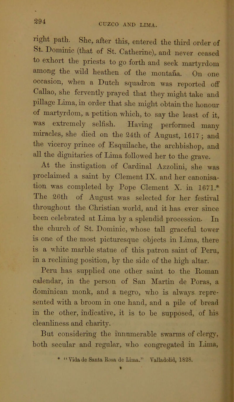CUZCO AND LIMA. light path. She, after this, entered the third order of St. Dominic (that of St. Catherine),, and never ceased to exhoit the priests to go forth and seek martyrdom among the wild heathen of the montana. On one occasion, when a Dutch squadron was reported off Callao, she fervently prayed that they might take and pillage Lima, in order that she might obtain the honour of martyrdom, a petition which, to say the least of it, was extremely selfish. Having performed many miracles, she died on the 24th of August, 1617; and the viceroy prince of Esquilache, the archbishop, and all the dignitaries of Lima followed her to the grave. At the instigation of Cardinal Azzolini, she was proclaimed a saint by Clement IX. and her canonisa- tion was completed by Pope Clement X. in 1671* The 26th of August was selected for her festival throughout the Christian world, and it has ever since been celebrated at Lima by a splendid procession. In the church of St. Dominic, whose tall graceful tower is one of the most picturesque objects in Lima, there is a white marble statue of this patron saint of Peru, in a reclining position, by the side of the high altar. Peru has supplied one other saint to the Roman calendar, in the person of San Martin de Poras, a domi'nican monk, and a negro, who is always repre- sented with a broom in one hand, and a pile of bread in the other, indicative, it is to be supposed, of his cleanliness and charity. But considering the innumerable swarms of clergy, both secular and regular, who congregated in Lima, * “ Vida de Santa llosn de Lima.” Valladolid, 1828.