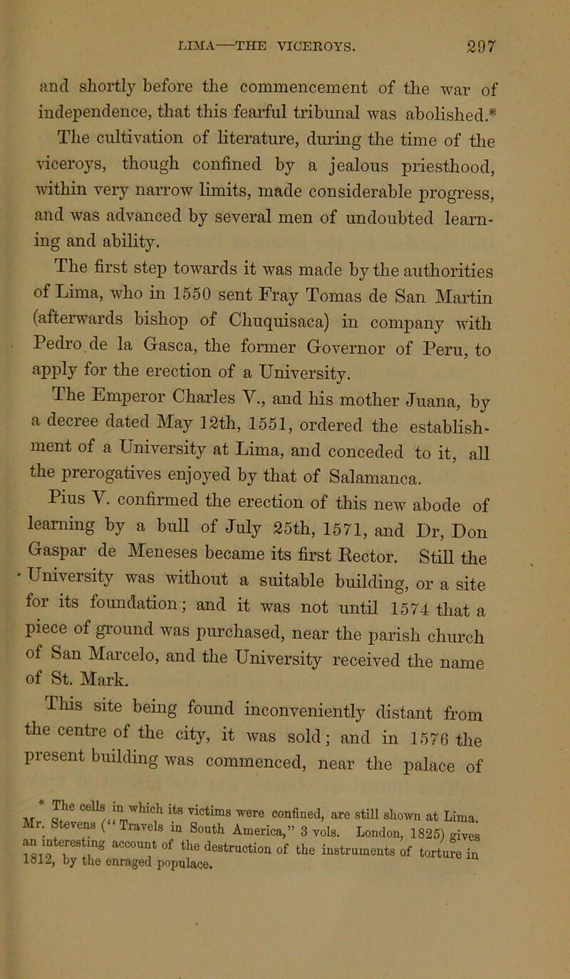 and shortly before the commencement of the war of independence, that this fearful tribunal was abolished.* The cultivation of literature, during the time of the viceroys, though confined by a jealous priesthood, within very narrow limits, made considerable progress, and was advanced by several men of undoubted learn- ing and ability. The first step towards it was made by the authorities of Lima, who in 1550 sent Fray Tomas de San Martin (afterwards bishop of Chuquisaca) in company with Pedro.de la Gasca, the former Governor of Peru, to apply for the erection of a University. The Emperor Charles V., and his mother Juana, by a decree dated May 12th, 1551, ordered the establish- ment of a University at Lima, and conceded to it, all the prerogatives enjoyed by that of Salamanca. Pius V. confirmed the erection of this new abode of learning by a bull of July 25th, 1571, and Ur, Don Gaspar de Meneses became its first Kector. Still the University was without a suitable building, or a site for its foundation; and it was not until 1574 that a piece of ground was purchased, near the parish church of San Marcelo, and the University received the name of St. Mark. This site being found inconveniently distant from the centre of the city, it was sold; and in 1576 the present building was commenced, near the palace of Mi llrrr 01 llle aeatruction of tlle instruments of torture in 1812, by the enraged populace.