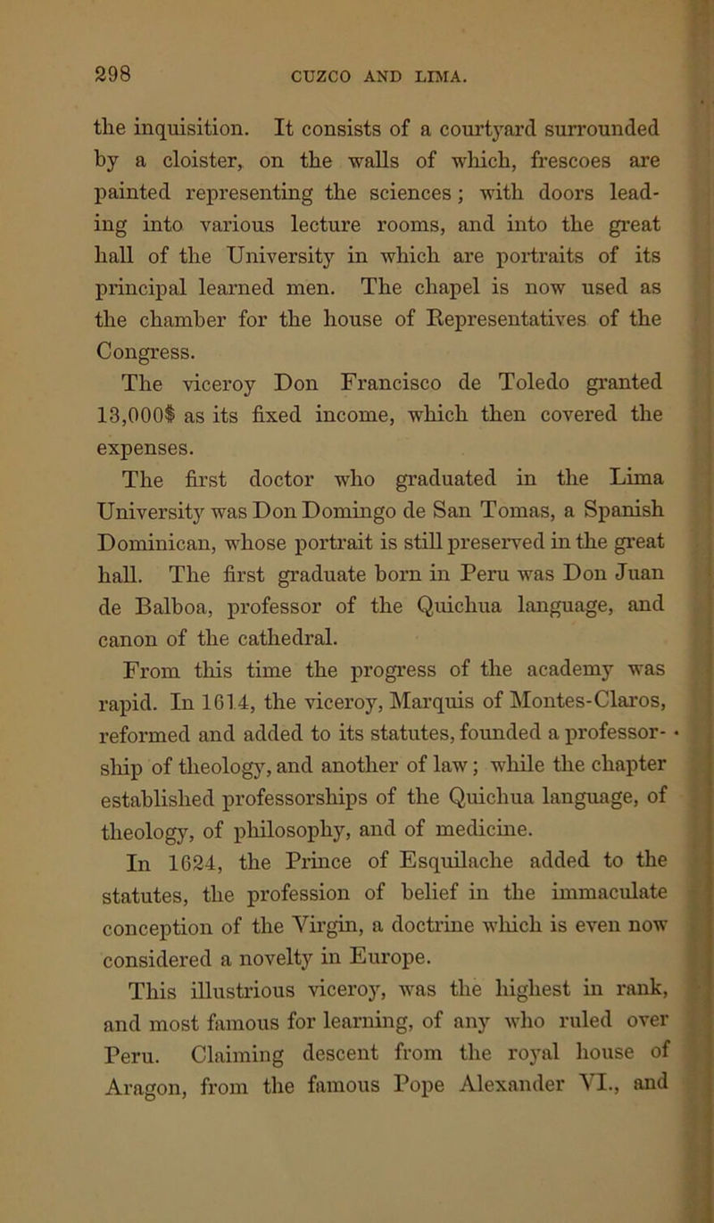 the inquisition. It consists of a courtyard surrounded by a cloister, on the walls of which, frescoes are painted representing the sciences; with doors lead- ing into various lecture rooms, and into the great hall of the University in which are portraits of its principal learned men. The chapel is now used as the chamber for the house of Representatives of the Congress. The viceroy Don Francisco de Toledo granted 13,000$ as its fixed income, which then covered the expenses. The first doctor who graduated in the Lima University was Don Domingo de San Tomas, a Spanish Dominican, whose portrait is still preserved in the great hall. The first graduate horn in Peru was Don Juan de Balboa, professor of the Quichua language, and canon of the cathedral. From this time the progress of the academy was rapid. In 1614, the viceroy, Marquis of Montes-Claros, reformed and added to its statutes, founded a professor- • ship of theology, and another of law; while the chapter established professorships of the Quichua language, of theology, of philosophy, and of medicine. In 1624, the Prince of Esquilache added to the statutes, the profession of belief in the immaculate conception of the Virgin, a doctrine which is even now considered a novelty in Europe. This illustrious viceroy, was the highest in rank, and most famous for learning, of any who ruled over Peru. Claiming descent from the royal house of Aragon, from the famous Pope Alexander VI., and