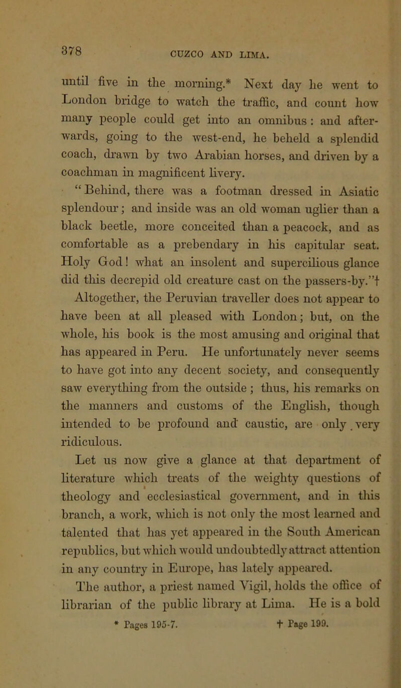 until five in the morning.* Next clay he went to London bridge to watch the traffic, and count how many people could get into an omnibus : and after- wards, going to the west-end, he beheld a splendid coach, drawn by two Arabian horses, and driven by a coachman in magnificent livery. “ Behind, there was a footman dressed in Asiatic splendour; and inside was an old woman uglier than a black beetle, more conceited than a peacock, and as comfortable as a prebendary in his capitular seat. Holy God! what an insolent and supercilious glance did this decrepid old creature cast on the passers-by.”t Altogether, the Peruvian traveller does not appeal' to have been at all pleased with London; but, on the whole, liis book is the most amusing and original that has appeared in Peru. He unfortunately never seems to have got into any decent society, and consequently saw everything from the outside ; thus, his remarks on the manners and customs of the English, though intended to be profound and caustic, are only _ very ridiculous. Let us now give a glance at that department of literature which treats of the weighty questions of theology and ecclesiastical government, and in this branch, a work, which is not only the most learned and talented that has yet appeared in the South American republics, but which would undoubtedly attract attention in any country in Europe, has lately appeared. The author, a priest named Vigil, holds the office of librarian of the public library at Lima. He is a bold t Page 199. * Pages 195-7.