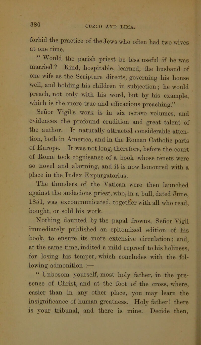 CUZCO AND LIMA. forbid tlie practice of the Jews who often had two wives at one time. Would the parish priest be less useful if he was married ? Kind, hospitable, learned, the husband of one wife as the Scripture directs, governing his house well, and holding his children in subjection; he would preach, not only with his word, but by his example, which is the more true and efficacious preaching.” Senor Vigil’s work is in six octavo volumes, and evidences the profound erudition and great talent of the author. It naturally attracted considerable atten- tion, both in America, and in the Roman Catholic parts of Europe. It was not long, therefore, before the court of Rome took cognisance of a book whose tenets were so novel and alarming, and it is now honoured with a place in the Index Expurgatorius. The thunders of the Vatican were then launched against the audacious priest, who, in a bull, dated June, 1851, was excommunicated, together with all who read, bought, or sold his work. Nothing daunted by the papal frowns, Senor Vigil immediately published an epitomized edition of his book, to ensure its more extensive circulation; and, at the same time, indited a mild reproof to his holiness, for losing his temper, which concludes with the fol- lowing admonition :— “ Unbosom yourself, most holy father, in the pre- sence of Chi'ist, and at the foot of the cross, where, easier than in any other place, you may learn the insignificance of human greatness. Holy father! there is your tribunal, and there is mine. Decide then,