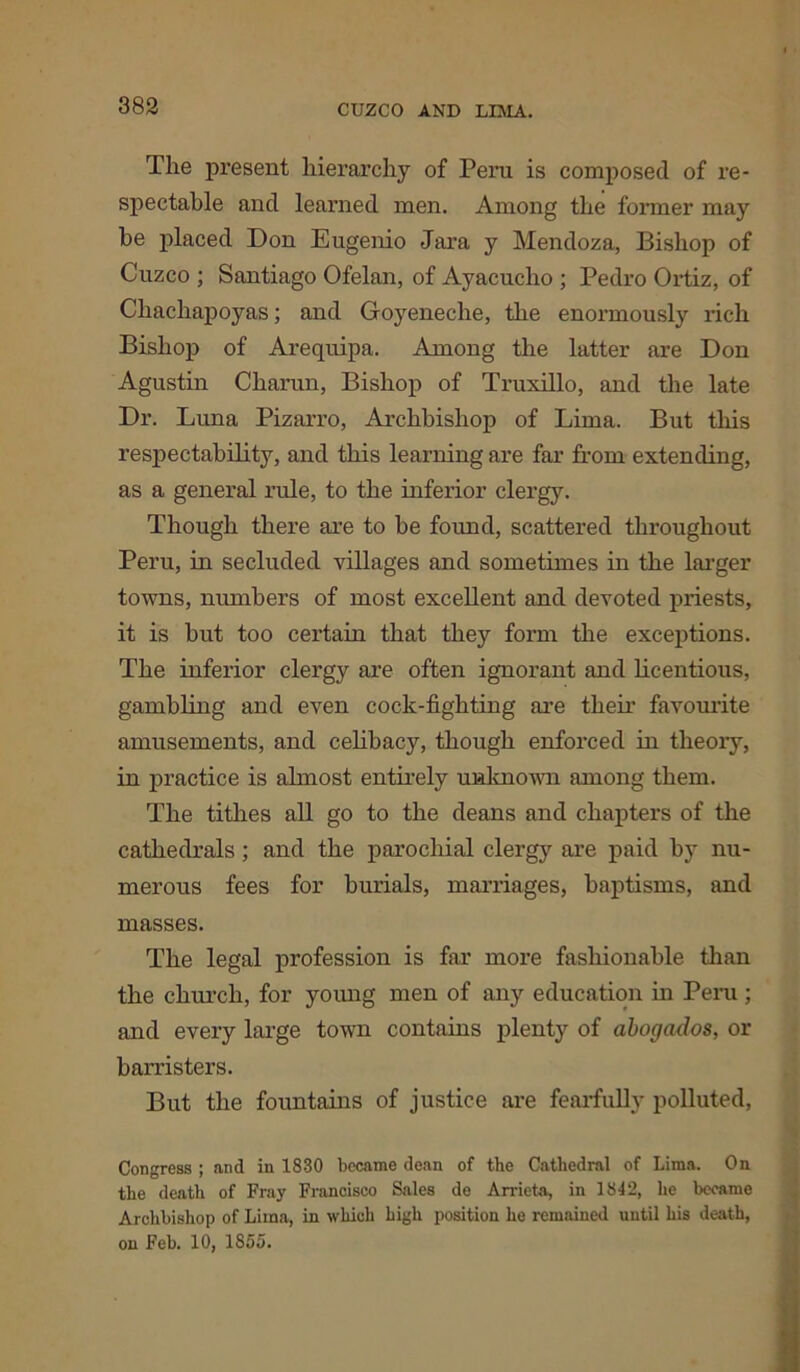 The present hierarchy of Peru is composed of re- spectable and learned men. Among the former may be placed Don Eugenio Jara y Mendoza, Bishop of Cuzco ; Santiago Ofelan, of Ayacuclio ; Pedro Ortiz, of Chachapoyas; and Goyeneche, the enormously rich Bishop of Arequipa. Among the latter are Don Agustin Charun, Bishop of Truxillo, and the late Dr. Luna Pizarro, Archbishop of Lima. But this respectability, and this learning are far from extending, as a general rule, to the inferior clergy. Though there are to be found, scattered throughout Peru, in secluded villages and sometimes in the larger towns, numbers of most excellent and devoted priests, it is but too certain that they form the exceptions. The inferior clergy are often ignorant and licentious, gambling and even cock-fighting are tlieir favourite amusements, and celibacy, though enforced in theoiy, in practice is ahnost entirely unknown among them. The tithes all go to the deans and chapters of the cathedrals ; and the parochial clergjr are paid by nu- merous fees for burials, marriages, baptisms, and masses. The legal profession is far more fashionable than the church, for young men of any education in Peru; and every large town contains plenty of abogados, or barristers. But the fountains of justice are fearfully polluted, Congress ; and in 1830 became dean of the Cathedral of Lima. On the death of Fray Francisco Sales de Arrieta, in 1842, he became Archbishop of Lima, in which high position he remained until his death, on Feb. 10, 1855.