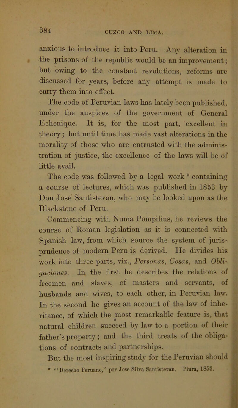 anxious to introduce it into Peru. Any alteration in the prisons of the republic would be an improvement; but owing to the constant revolutions, reforms are discussed for years, before any attempt is made to carry them into effect. The code of Peruvian laws has lately been published, under the auspices of the government of General Echenique. It is, for the most part, excellent in theory; but until time has made vast alterations in the morality of those who are entrusted with the adminis- tration of justice, the excellence of the laws will be of little avail. The code was followed by a legal work * containing a course of lectures, which was published in 1853 by Don Jose Santistevan, who may he looked upon as the Blackstone of Peru. Commencing with Numa Pompilius, he reviews the course of Roman legislation as it is connected with Spanish law, from which source the system of juris- prudence of modern Peru is derived. He divides his work into three parts, Hz., Personas, Cosas, and Obli- gaciones. In the first he describes the relations of freemen and slaves, of masters and servants, of husbands and wives, to each other, in Peruvian law. In the second he gives an account of the law of inhe- ritance, of which the most remarkable feature is, that natural children succeed by law to a portion of their father’s property; and the third treats of the obliga- tions of contracts and partnerships. But the most inspiring study for the Peruvian should * “ Dereclio Peruano,” por Jose Silva Santistevan. Tiura, 1S53.