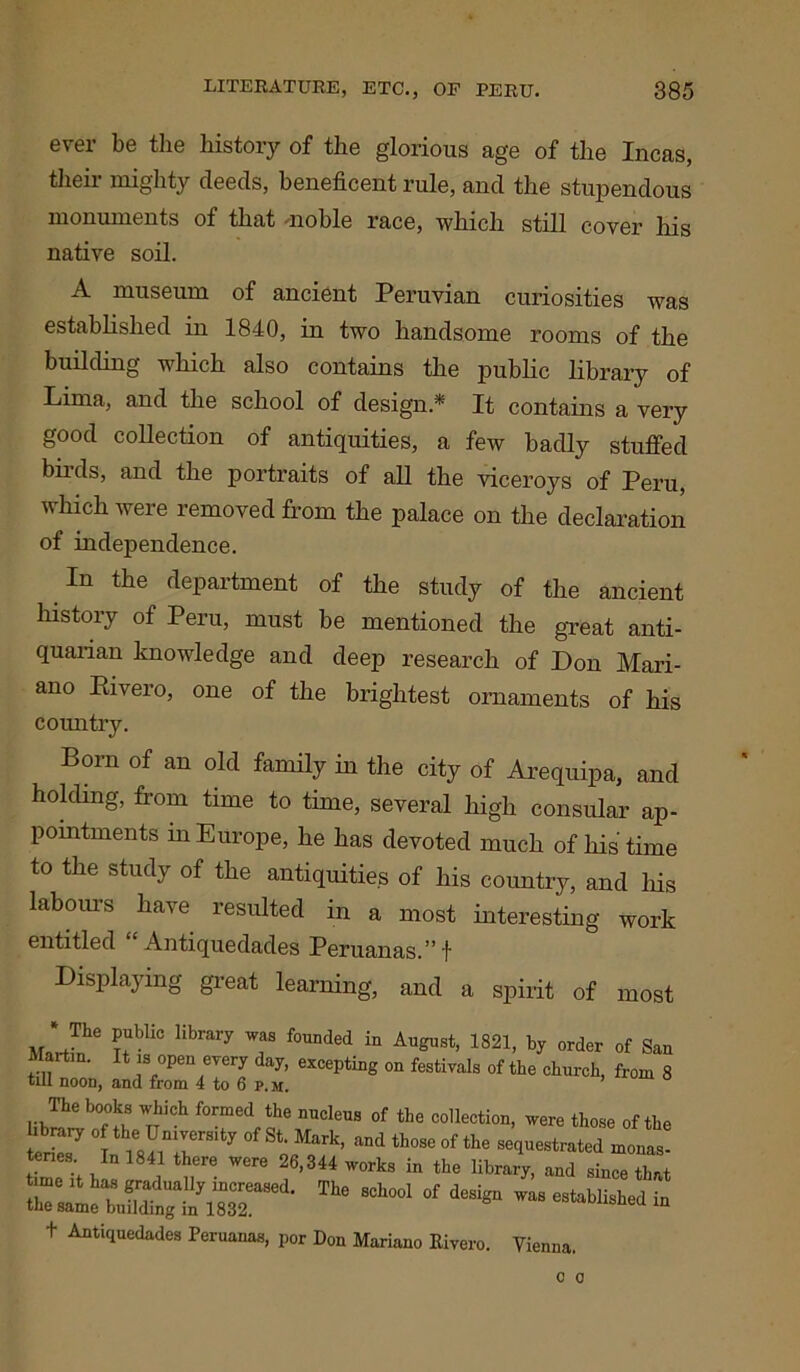ever be tlie history of the glorious age of the Incas, their mighty deeds, beneficent rule, and the stupendous monuments of that -noble race, which still cover his native soil. A museum of ancient Peruvian curiosities was established in 1840, in two handsome rooms of the building which also contains the public library of Lima, and the school of design.* It contains a very good collection of antiquities, a few badly stuffed birds, and the portraits of all the viceroys of Peru, which were removed from the palace on the declaration of independence. In the department of the study of the ancient history of Peru, must be mentioned the great anti- quarian knowledge and deep research of Don Mari- ano Rivero, one of the brightest ornaments of his country. Born of an old family in the city of Arequipa, and holding, from time to time, several high consular ap- pointments in Europe, he has devoted much of his time to the study of the antiquities of his country, and his labours have resulted in a most interesting work entitled Antiquedades Peruanas.”f Displaying great learning, and a spirit of most The public library was founded in Martin. It is open every day, excepting till noon, and from 4 to 6 p.m. August, 1821, by order of San on festivals of the church, from 8 lib™ f ^ tt f0med, f6 DUcleUS of the collection, were those of the library of the University of St. Mark, and those of the sequestrated monas- teries In 1841 there were 26,344 works in the library, and since that t Antiquedades Peruanas, por Don Mariano Rivero. Vienna.