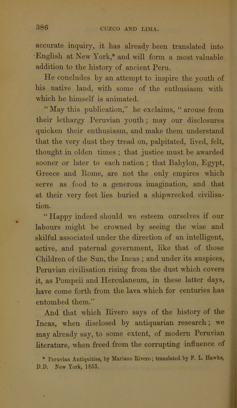 accurate inquiry, it lias already been translated into •English at New York,* and will form a most valuable addition to the history of ancient Peru. He concludes by an attempt to inspire the youth of his native land, with some of the enthusiasm with which he himself is animated. “ May this publication,” he exclaims, “ arouse from their lethargy Peruvian youth; may our disclosures quicken their enthusiasm, and make them understand that the very dust they tread on, palpitated, lived, felt, thought in olden times ; that justice must be awarded sooner or later to each nation ; that Babylon, Egypt, Greece and Borne, are not the only empires which serve as food to a generous imagination, and that at their very feet lies buried a shipwrecked civilisa- tion. “ Happy indeed should we esteem ourselves if our labours might be crowned by seeing the wise and skilful associated under the direction of an intelligent, active, and paternal government, like that of those Children of the Sun, the Incas ; and under its auspices, Peruvian civilisation rising from the dust which covers it, as Pompeii and Herculaneum, in these latter days, have come forth from the lava which for centuries has entombed them.” And that which Rivero says of the history of the Incas, when disclosed by antiquarian research; we may already say, to some extent, of modern Peruvian literature, when freed from the corrupting influence of * Peruvian Antiquities, by Mariano Rivero; translated by F. L. Hawks, D.D. New York. 1853.