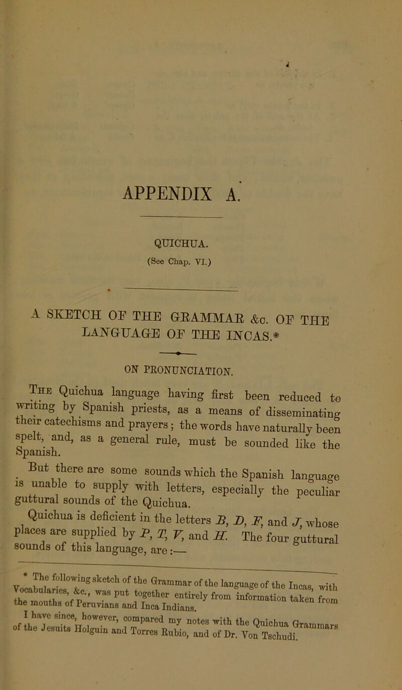 APPENDIX A. QUICHUA. (See Chap. VI.) A SKETCH OE THE GRAMMAR &o. OE THE LANGUAGE OE THE INCAS * ON PRONUNCIATION. The Quichua language having first been reduced to writing by Spanish priests, as a means of disseminating their catechisms and prayers; the words have naturally been spelt,^ and, as a general rule, must be sounded like the Spanish. . But tbere are some sounds which the Spanish language is unable to supply with letters, especially the peculiar guttural sounds of the Quichua. Quichua is deficient m the letters J5, D, F, and J. whose places are supplied by P, T, V, and H. The four guttural sounds of this language, are: V JLwf ^°^ing sketch °f the Grammar of the language of the Incas with