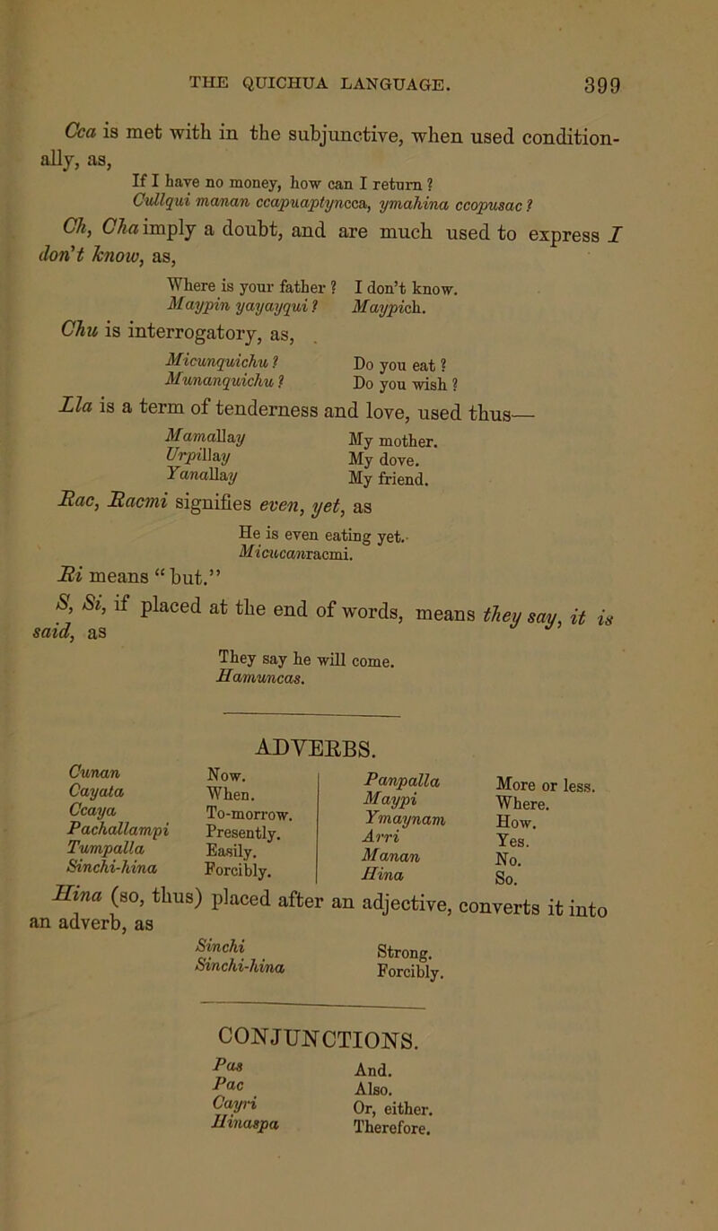 Cca is met with in the subjunctive, when used condition- ally, as, If I have no money, how can I retom ? Cullqui manan ccapuaptyncca,, ymahina ccopusac ? Ch, Cha imply a doubt, and are much used to express I don't know, as, Where is your father ? I don’t know. Maypvn yayayqui 1 May pick. Chu is interrogatory, as, Micvmquichu ? Do you eat ? Munanquichu 1 Do you wish ? Ida is a term of tenderness and love, used thus— MamaU&y My mother. UrpiU&y My dove. YanaAay My friend. Hac, Hacnii signifies even, yet, as He is even eating yet.- Mi CMCcwiracmi. Bi means “ but.” S, Si, if placed at the end of words, means they say, it is said, as They say he will come. Hamuncas. adveebs. Cunan Cayata Ccaya Pachallampi TumpaUa Sinchi-hina Now. When. To-morrow. Presently. Easily. Forcibly. Hina (so, thus) placed after an adverb, as Sin chi Sinchi-hina, Panpalla Maypi Ymaynam Arri Manan Hina More or less. Where. How. Yes. No. So. an adjective, converts it into Strong. Forcibly. CONJUNCTIONS. P(M And. 1>ac Also. Cyri Or, either. Umaspa Therefore.