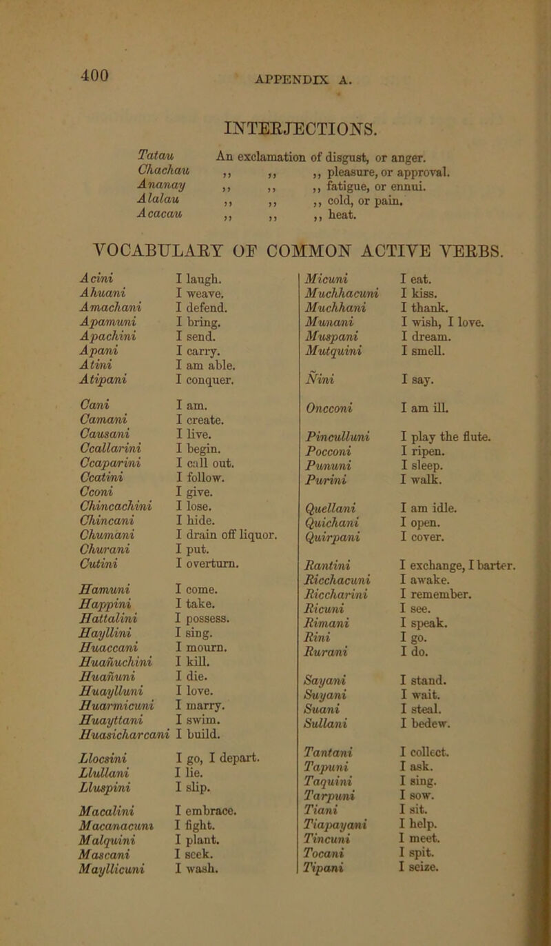 Tatau Chachau Ananay A lalau Acacau INTERJECTIONS. An exclamation of disgust, or anger. ,, ,, ,, pleasure, or approval. ,, ,, ,, fatigue, or ennui. ,, ,, ,, cold, or pain. ,, ,, ,, heat. VOCABULARY OF COMMON ACTIVE VERBS. Acini I laugh. Ahuani I weave. Amachani I defend. Apamuni I bring. Apachini I send. Apani I carry. Atini I am able. Atipani I conquer. Cani I am. Camani I create. Causani I live. Ccallarini I begin. Ccaparini I call out. Ccatini I follow. Cconi I give. Chincachini I lose. Chincani I hide. Chrumani I drain off liquor. Churani I put. Cutini I overturn. Ilamuni I come. Happini I take. Hattalini I possess. Hayllini I sing. Huaccani I mourn. Euanuchini I kill. Euanuni I die. Euaylluni I love. Euannicuni I marry. Euayttani I swim. Euasicharcani I build. Llocsini I go, I depart. Llullani I lie. Lluspini I slip. Macalini I embrace. Macanacum I fight. Malquini I plant. Mascani I seek. M ayllicuni I wash. Miami I eat. Muchhacuni I kiss. Muchhani I thank. Mwnani I wish, I love. Muspani I dream. Mutquini I smell. Mini I say. Oncconi I am ill. Pin cull wni I play the flute. Pocconi I ripen. Pununi I sleep. Purini I walk. Quellani I am idle. Quichani I open. Quirpani I cover. Rantini I exchange, I barter. Ricchacuni I awake. Riccharini I remember. Ricuni I see. Rimani I speak. Rini I go. Rurani Ido. Sayani I stand. Suyani I wait. Suani I steal. Sullani I bedew. Tantani I collect. Tapuni I ask. Taquini I sing. Tarpuni I sow. Tiani I sit. Tiapayani I help. Tincuni I meet. Tocani I spit. Tipani I seize.