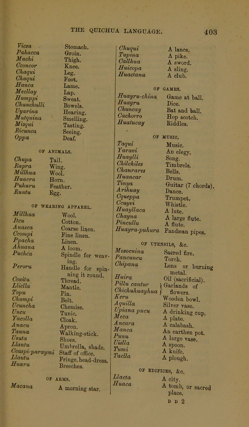 Vicsa Pahacca Machi Cconcor Chaqui Chaqui Hanca Mecllay Evmppi Chunchulli Uyarina Mutquina Mizqui Ricunca Oppa Stomach. Groin. Thigh. Knee. Leg. Foot. Lame. Lap. Sweat. Bowels. Hearing. Smelling. Tasting. Seeing. Deaf. op ANIMALS. Chupa Jail. Rapra Wing. Millhua Wool. Euacra Horn. Puhuru Feather. Runtu Egg. OP WEARING APPAREL. Millhua Itcu Auasca Ccompi Ppacha Ahuana Puchca Peroru Ccaitu Lliclla Topu Ckumpi Ucuncha Uncu Yacolla Anacu Tauna Us uta Llantu Ccaspi-pa/raymi Llautu Huaru Wool. Cotton. Coarse linen. Fine linen. Linen. A loom. Spindle for weav- ing. Handle for spin- ning it round. Thread. Mantle. Pin. Belt. Chemise. Tunic. Cloak. Apron. Walking-stick. Shoes. Umbrella, shade. Staff of office. Fringe, head-dress. Breeches. Macana OP ARMS. A morning star. Chuqui Tupina Callhua Huicopa Huactana A lance, A pike. A sword. A sling. A club. OP GAMES. Euayru-china Game at ball. Huayru Chuncay Cachorro Euatucay Dice. Bat and ball, Hop scotch. Riddles. OF MUSIC, Taqui Yaravi Euaylli Chilchiles Chanrares Euancar Tinya A rihuay Cqueppa Ccuyvi Euayllaca Chayna Pincullu Euayra-puhura Music. An elegy. Song. Timbrels. Bells. Drum. Guitar (7 Dance. Trumpet. Whistle. A lute. A large flute. A flute. Pandtean pipes. chords). Mosocnina Panouncu Chipana Euira Pillu cantur OF UTENSILS, &c. Sacred fire. Torch. Lens or burning metal. Oil (sacrificial). 1 Garlands of I uanands Cinc/iU/iuciyhuci j flowers. Kern w—i v Keru A quilla Upiana pucu Meca A near a Manca Punu Uislla Tumi Taclla Wooden bowl. Silver vase. A drinking cup, A plate. A calabash. An earthen pot. A large vase. A spoon. A knife. A plough. Llacta Euaca op edifioes, &c. A city. A tomb, or sacred place. D 1) 2