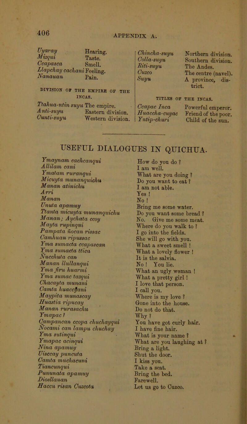 appendix a. Uyaray Hearing. Mizqui Taste. Ccapasca Smell. Llapchay cachani Feeling. Nanauan Pain. DIVISION OF THE EMPIHB OF THE INCAS. Ttahua-ntin suyu The empire. A nti-suyu Eastern division. Cunti-suyu Western division. Chincha-suyu Colla-suyu Riti-suyu Cuzco Suyu TITLES OF Ccapac Inca Huaccha-cuyac Yntip-churi Northern division. Southern division. The Andes. The centre (navel). A province, dis- trict. THE INCAS. Powerful emperor. Friend of the poor. Child of the sun. USEFUL DIALOGUES IN QUICHUA. Ymaynani cachcanqui Allilam cani Ymatam ruranqui Micuyta munanquichu Manan atinichu Arri Manan Unuta apamuy Ttanta micuyta munanquichu Manan; Aychata ccoy Mayta rupinqui Pampata nocan rissac Camhuan ripussac Yma sumacta ccapascan Yma sumacta ttica Nucchuta can Manan llullanqui Yma firu huarmi Yma sumac tazqui Ckacayta munani Camta huaccpani Maypita munascay Huastia ripucay Manan rurasachu Ymapac ? Campancan ccopa chuchayqui Nocami can lampu chuchay Yma sutinqui Ymapac acinqui Nina apamuy Uisccay puncuta Camta muchacuni Tiancunqui Pununata apamuy Diosllauan Haccu risan Cuzcota How do you do ? I am well. What are you doing ? Do you want to eat ? I am not able. Yes ! No ! Bring me some water. Do you want some bread ? No. Give me some meat. Where do you walk to ? I go into the fields. She will go with you. What a sweet smell ! What a lovely flower ! It is the salvia. No ! You lie. What an ugly woman ! What a pretty girl! I love that person. I call you. Where is my love ? Gone into the house. Do not do that. Why ? You have got curly hair. I have fine hair. What is your name ? What are you laughing at ? Bring a light. Shut the door. I kiss you. Take a seat. Bring the bed. Farewell. Let us go to Cuzco.