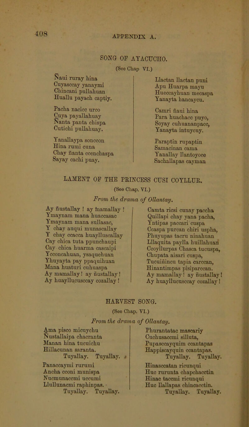 APPENDIX A. SONG OF AYACUCHO. Naui ruray hina Cuyasccay yanaymi Chincani pullahuan Huallu payach captiy. Pacha nacicc urco Cuya payallahuay Nanta panta chispa Cutichi pullahuay. (SeoChap VI.) Llactan llactan puni Apu Huarpa mayo Hueccayhuan mecaspa Yanayta hancaycu. Camri fiaui hina Para huachacc puyo, Soyay cuhuananpacc, Yanayta intuycuy. Yanallaypa sonccon Hina rumi cuna Chav fianta ecenchaspa Sayay cachi puay. Paraptin rupaptin Samacinan cama Yanallay llantoyoce Sachallapas cayman LAMENT OF THE PRINCESS CUSI COYLLUR. (See Chap. VI.) From the drama of Ollantay. Ay fiustallay ! ay inamallay ! Ymaynam mana huaecasac Ymaynam mana snllasac, Y chay auqui munascallay Y chay ccacca hnaylluscaUay Cay chica tnta ppunchaupi Cay chica huarma cascaipi Ycconcahuan, ysaquehuan Yhuyayta pay ppaquihuan Mana huaturi cuhuaspa Ay mamallay! ay nustallay ! Ay huayllucusccay cozallay! Camta ricsi cunay paccha Quillapi chay yana pacha, Yntipas paccari cuspa Ccaspa purcan chiri uspha, Phuyupas tacru ninahnan LUaquita paylla huillahuan Ccoyllurpas Chasca tucuspa, Chupata aisari cuspa, Tucuinincu tapia carccan, Hinantimpas pisiparccan. Ay mamallay ! ay nustallay! Ay huayllucusccay cozallay! HARVEST SONG. (See Chap. VI.) From the drama of Ollantay. Ama pisco micuychu Nustallaipa chacranta Manan hina tucuichu Hillacunan saranta. Tuyallay. Tuyallay. • Panaccaymi rurumi Ancha cconi munispa Nucmunaccmi uccumi Llullunacmi raphinpas. Tuyallay. Tuyallay. Phurantatac mascariy Cuchusaccmi silluta, Pupasccayquim ccantapas Happiscayquin ccantapas. Tuyallay. Tuyallay. Hinasccatan ricunqui Hue rurunta chapchacctin Hinac taccmi ricunqui Hue llallapas chincacctin. Tuyallay. Tuyallay.
