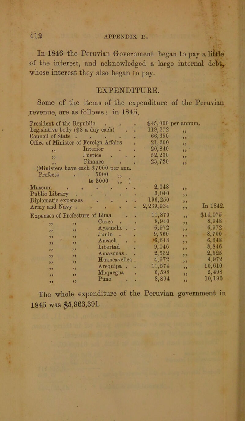 In 1846 the Peruvian Government began to pay a little of the interest, and acknowledged a large internal debt, whose interest they also began to pay. EXPENDITURE. Some of the items of the expenditure of the Peruvian revenue, are as follows: in 1845, President of the Republic . . . $45,000 per annum. Legislative body ($8 a day each) . . 119,272 Council of State ..... 66,650 Office of Minister of Foreign Affairs 21,200 >i ,, Interior 20,840 a ,, Justice . . . 52,230 23,720 i i ,, Finance . , (Ministers bave each $7000 per ann. Prefects . . 5000 ,, to 3000 ,, ) H Museum . . . . . . 2,048 a Public Library ..... 3,040 a Diplomatic expenses . . . . 196,250 a In 1842. Army and Navy ..... 2,239,934 a Expenses of Prefecture of Lima . . 11,870 t) $14,075 ,, ,, Cuzco . 8,940 a 8,948 ,, ,, Ayacucho . . 6,972 a 6,972 ,, ,, Juniu . 9,560 y i 8,700 ,, Ancacb '6,648 y y 6,648 ,, Libertad 9,046 yy 8,846 ,, Amazonas. 2,532 i y 2,525 4,972 ,, Huancavelica . 4,972 11,574 y i ,, ,, Arequipa . . a 10,610 „ „ Moquegua 6,598 8,894 a 5,498 „ ,, Puno . . yy 10,190 The whole expenditure of the Peruvian government in 1845 was $5,963,391.