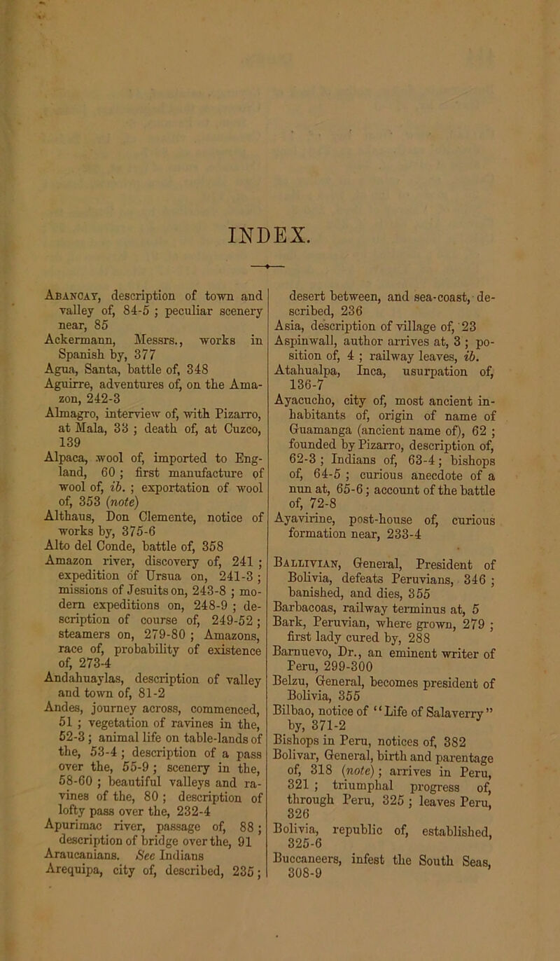 INDEX. Abancay, description of town and valley of, 84-5 ; peculiar scenery near, 85 Aekermann, Messrs., works in Spanish by, 377 Agua, Santa, battle of, 348 Aguirre, adventures of, on the Ama- zon, 242-3 Almagro, interview of, with Pizarro, at Mala, 33 ; death of, at Cuzco, 139 Alpaca, wool of, imported to Eng- land, 60 ; first manufacture of wool of, ib. ; exportation of wool of, 353 (note) Althaus, Don Clemente, notice of works by, 375-6 Alto del Conde, battle of, 358 Amazon river, discovery of, 241 ; expedition of Ursua on, 241-3 ; missions of Jesuits on, 243-8 ; mo- dem expeditions on, 248-9 ; de- scription of course of, 249-52; steamers on, 279-80 ; Amazons, race of, probability of existence of, 273-4 Andahuaylas, description of valley and town of, 81-2 Andes, journey across, commenced, 51 ; vegetation of ravines in the, 52-3 ; animal life on table-lands of the, 53-4; description of a pass over the, 55-9 ; scenery in the, 58-60 ; beautiful valleys and ra- vines of the, 80 ; description of lofty pass over the, 232-4 Apurimac river, passage of, 88; description of bridge over the, 91 Araucanians. See Indians Arequipa, city of, described, 235; desert between, and sea-coast, de- scribed, 236 Asia, description of village of, '23 Aspinwall, author arrives at, 3 ; po- sition of, 4 ; railway leaves, ib. Atahualpa, Inca, usurpation of, 136-7 Ayacucho, city of, most ancient in- habitants of, origin of name of Guamanga (ancient name of), 62 ; founded by Pizarro, description of, 62-3; Indians of, 63-4; bishops of, 64-5 ; curious anecdote of a nun at, 65-6; account of the battle of, 72-8 Ayavirine, post-house of, curious formation near, 233-4 Balltviax, General, President of Bolivia, defeats Peruvians, 346 ; banished, and dies, 355 Barbacoas, railway terminus at, 5 Bark, Peruvian, where grown, 279 ; first lady cured by, 288 Barnuevo, Dr., an eminent writer of Peru, 299-300 Belzu, General, becomes president of Bolivia, 355 Bilbao, notice of “Life of Salaverry” by, 371-2 Bishops in Peru, notices of, 382 Bolivar, General, birth and parentage of, 318 (note); arrives in Peru, 321 ; triumphal progress of, through Peru, 325 ; leaves Peru, 326 Bolivia, republic of, established, 325-6 Buccaneers, infest the South Seas, 308-9