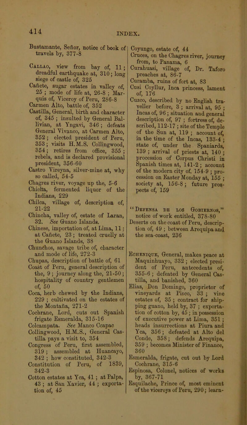 INDEX. Bustamante, Sefior, notice of book of travels by, 377-8 Callao, view from bay of, 11 ; dreadful earthquake at, 310; long siege of castle of, 325 Canete, sugar estates in valley of, 25 ; mode of life at, 26-8 ; Mar- quis of, Viceroy of Peru, 286-8 Carmen Alto, battle of, 352 Castilla, General, birth and character of, 345 ; insulted by General Bal- livian, at Yngavi, 346; defeats General Vivanco, at Carmen Alto, 852 ; elected president of Peru, 353; visits H.M.S. Collingwood, 354; retires from office, 355 ; rebels, and is declared provisional president, 356-60 Castro Vireyna, silver-mine at, why so called, 54-5 Chagres river, voyage up the, 5-6 Chiclla, fermented liquor of the Indians, 229 Chilca, village of, description of, 21-22 Chincha, valley of, estate of Laran, 32. See Guano Islands. Chinese, importation of, at Lima, 11; at Caiiete, 23 ; treated cruelly at the Guano Islands, 38 Chundhos, savage tribe of, character and mode of life, 272-3 Chupas, description of battle of, 61 Coast of Peru, general description of the, 9; journey along the, 21-50; hospitality of country gentlemen of, 50 Coca, herb chewed by the Indians, 229 ; cultivated on the estates of the Montail a, 271-2 Cochrane, Lord, cuts out Spanish frigate Esmeralda, 315-16 Colcampata. See Manco Ccapac Collingwood, H.M.S., General Cas- tilla pays a visit to, 354 Congress of Peru, first assembled, 319 ; assembled at Huancayo, 342 ; how constituted, 342-3 Constitution of Peru, of 1839, 342-3 Cotton estates at Yea, 41 ; at Palpa, 43 ; at San Xavier, 44 ; exporta- tion of, 45 Coyungo, estate of, 44 Cruces, on the Chagres river, journey from, to Panama, 6 Curahuasi, village of, Dr. Taforo preaches at, 86-7 Curamba, ruins of fort at, 83 Cusi Coyllur, Inca princess, lament of, 176 Cuzco, described by no English tra- veller before, 3 ; arrival at, 95 ; Incas of, 96 ; situation aud general description of, 97 ; fortress of; de- scribed, 112-17 ; site of the Temple of the Sun at, 119 ; account of; in the time of the Incas, 133-4 ; state of, under the Spaniards, 139 ; arrival of priests at, 140 ; procession of Corpus Christi in Spanish times at, 141-2 ; account of the modern city of. 154-9 ; pro- cession on Easter Monday at, 155 ; society at, 156-8; future pros- pects of, 159 “ Defensa de los Gobiernos,” notice of work entitled, 378-80 Deserts on the coast of Peru, descrip- tion of, 49 ; between Arequipa and the sea-coast, 236 Eohenique, General, makes peace at Maquinhuayo, 332 ; elected presi- dent of Peru, antecedents of, 355-6 ; defeated by General Cas- tilla, and banished, 360 Elias, Don Domingo, proprietor of vineyards at Pisco, 33 ; vine estates of, 35 ; contract for ship- ping guano, held by, 37 ; exporta- tion of cotton by, 45 ; in possession of executive power at Lima, 351; heads insurrections at Piura and Yea, 356; defeated at Alto del Conde, 358; defends Arequipa, 359 ; becomes Minister of Finance, 360 Esmeralda, frigate, cut out by Lord Cochrane, 315-6 Espinosa, Colonel, notices of works by, 367-71 Esquilache, Prince of, most eminent of the viceroys of Peru, 290; learn-