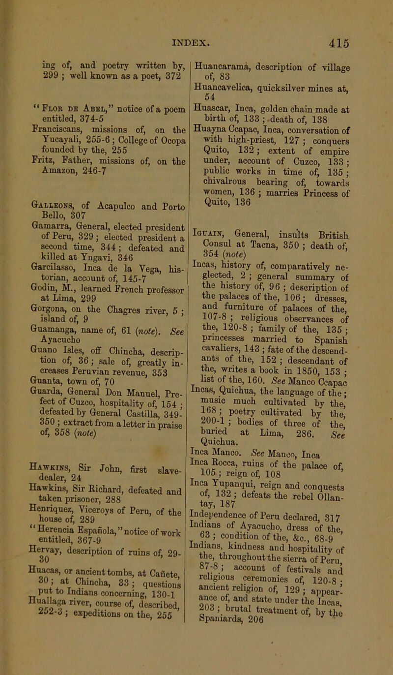 ing of, and poetry written by, 299 ; well known as a poet, 372 “Flor de Abel,” notice of a poem entitled, 374-5 Franciscans, missions of, on the Yucayali, 255-6; College of Ocopa founded by the, 255 Fritz, Father, missions of, on the Amazon, 246-7 Galleons, of Acapulco and Porto Bello, 307 Gamarra, General, elected president of Peru, 329 ; elected president a second time, 344; defeated and killed at Yngavi, 346 Garcilasso, Inca de la Vega, his- torian, account of, 145-7 Godin, M., learned French professor at Lima, 299 Gorgona, on the Chagres river, 5 ■ island of, 9 Guamanga, name of, 61 (note). See Ayacucho Guano Isles, off Chincha, descrip- tion of, 36; sale of, greatly in- creases Peruvian revenue, 353 Guanta, town of, 70 Guarda, General Don Manuel, Pre- fect of Cuzco, hospitality of, 154 ; defeated by General Castilla, 349- 350 ; extract from a letter in praise of, 358 (note) Hawkins, Sir John, first slave- dealer, 24 Hawkins, Sir Richard, defeated and taken prisoner, 288 Henriquez, Viceroys of Peru, of the house of, 289 “Herencia Espaiiola,” notice of work entitled, 367-9 Hervay, description of ruins of, 29- 30 Huacas, or ancient tombs, at Cafiete 30; at Chincha, 33; questions put to Indians concerning, 130-1 Huallaga river, course of, described, aoa-3 ; expeditions on the, 255 Huancarama, description of village of, 83 Huancavelica, quicksilver mines at. 54 Huascar, Inca, golden chain made at birth of, 133 ; death of, 138 Huayna Ccapac, Inca, conversation of with high-priest, 127 ; conquers Quito, 132; extent of empire under, account of Cuzco, 133; public works in time of, 135; chivalrous bearing of, towards women, 136 ; marries Princess of Quito, 136 Iguain, General, insults British Consul at Tacna, 350 ; death of, 354 (note) Incas, history of, comparatively ne- glected, 2 ; general summary of the history of, 96 ; description of the palaces of the, 106 ; dresses, and furniture of palaces of the, 107-8 ; religious observances of the, 120-8 ; family of the, 135 ; princesses married to Spanish cavaliers, 143 ; fate of the descend- ants of the, 152 ; descendant of the, writes a book in 1850, 153 ; list of the, 160. See Manco Ccapac Incas, Quichua, the language of the; music much cultivated by the’ 168; poetry cultivated by the! 200-1 ; bodies of three of the, buried at Lima, 286. See Quichua. Inca Manco. See Manco, Inca Inca Rocca, ruins of the palace of 105 ; reign of, 108 Inca Yupanqui, reign and conquests of, 132 ; defeats the rebel Ollan- tay, 187 u aeciared, 317 Indians of Ayacucho, dress of the 63; condition of the, &c., 68-9 ’ Indians, kindness and hospitality of the, throughout the sierra of Peru 87-8 ; account of festivals and religious ceremonies of, 120-8 ■ ancient religion of, 129 ; appear! ance of; and state under the Incas, „ ; brutal treatment of, by the Spaniards, 206 J