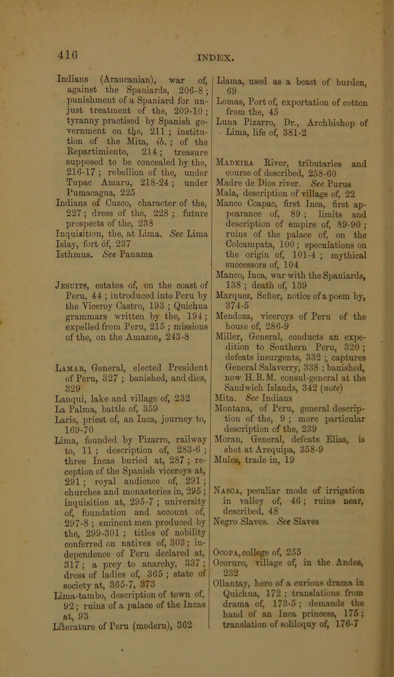 410 Indians (Araucanian), war of, against the Spaniards, 206-8 ; punishment of a Spaniard for un- just treatment of the, 209-10; tyranny practised by Spanish go- vernment on tlje, 211 ; institu- tion of the Mita, ib. ; of the Repartimiento, 214; treasure supposed to be concealed by the, 216-17 ; rebellion of the, under Tupac Amaru, 218-24; under Pumacagua, 225 Indians of Cuzco, character of the, 227; dress of the, 228 ; future prospects of the, 238 Inquisition, the, at Lima. See Lima Islay, fort of, 237 Isthmus. See Panama Jesuits, estates of, on the coast of Peru, 44 ; introduced into Peru by the Yiceroy Castro, 193 ; Quichua grammars written by the, 194; expelled from Peru, 215 ; missions of the, on the Amazon, 243-8 Lamar, General, elected President of Peru, 327 ; banished, and dies, 329 Lauqui, lake and village of, 232 La Palma, battle of, 359 Laris, priest of, an Inca, journey to, 169-70 Lima, founded by Pizarro, railway to, 11 ; description of, 283-6 ; three Incas buried at, 287 ; re- ception of the Spanish viceroys at, 291; royal audience of, 291 ; churches and monasteries in, 295 ; inquisition at, 295-7 ; university of, foundation and account of, 297-8 ; eminent men produced by the, 299-301 ; titles of nobility conferred on natives of, 303; in- dependence of Peru declared at, 317; a prey to anarchy, 337 ; dress of ladies of, 365 ; state of society at, 365-7, 373 Lima-tambo, description of town of, 92 ; ruins of a palace of the Incas at, 93 Literature of Peru (modern), 362 Llama, used as a beast of burden, 69 Lomas, Port of, exportation of cotton from the, 45 Luna Pizarro, Dr., Archbishop of Lima, life of, 381-2 Madeira River, tributaries and course of described, 258-60 Madre de Dios river. See Purus Mala, description of village of, 22 Manco Ccapac, first Inca, first ap- pearance of, 89 ; limits and description of empire of, 89-90 ; ruins of the palace of, on the Colcampata, 100 ; speculations on the origin of, 101-4 ; mythical successors of, 104 Manco, Inca, war with the Spaniards, 138 ; death of, 139 Marquez, Senor, notice of a poem by, 374-5 Mendoza, viceroys of Peru of the house of, 286-9 Miller, General, conducts an expe- dition to Southern Peru, 320 ; defeats insurgents, 332 captures General Salaverry, 338 ; banished, now H.B.M. consul-general at the Sandwich Islands, 342 (note) Mita. See Indians Montana, of Peru, general descrip- tion of the, 9 ; more particular description of the, 239 Moran, General, defeats Elias, is shot at Arequipa, 358-9 Mules, trade in, 19 Nasca, peculiar mode of irrigation in valley of, 46; ruins near, described, 48 Negro Slaves. See Slaves Ocopa, college of, 255 Ocoruro, village of, in the Andes, 232 Ollantay, hero of a curious drama in Quichua, 172 ; translations from drama of, 173-5; demands the hand of an Inca princess, 175; translation of soliloquy of, 176-7