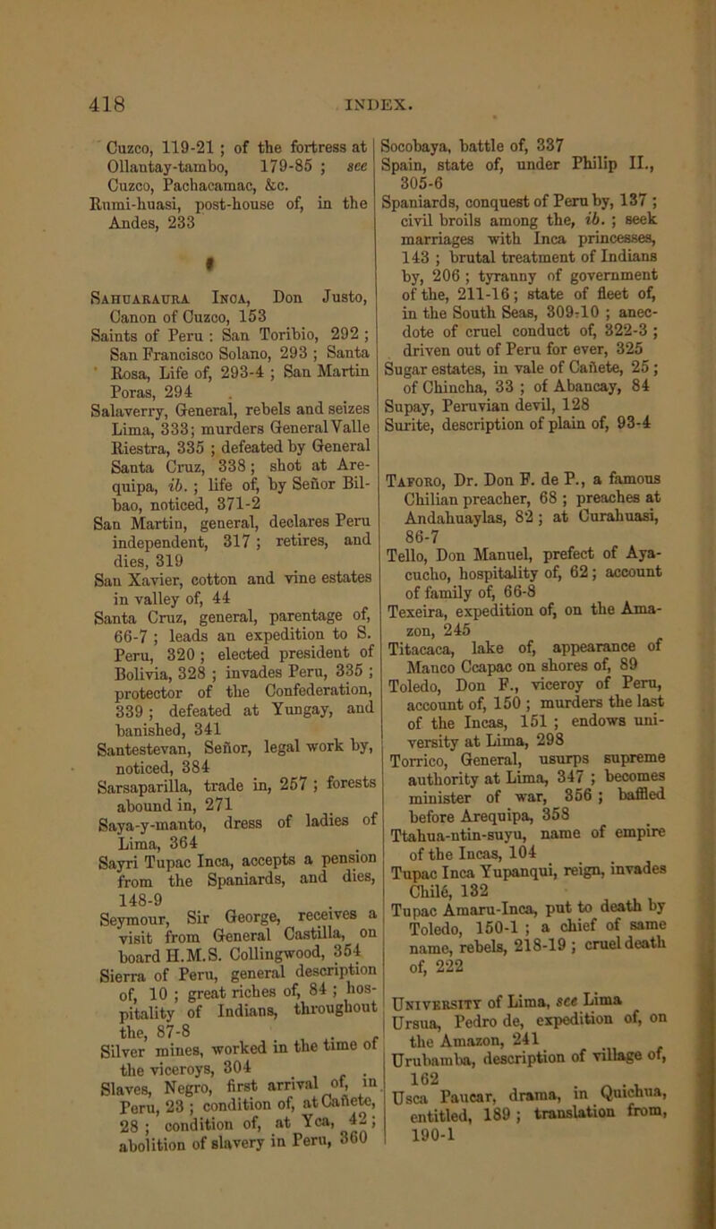 Cuzco, 119-21 ; of the fortress at Ollantay-tambo, 179-85 ; see Cuzco, Pachacamac, &c. Rnmi-huasi, post-house of, in the Andes, 233 • Sahuaraura Inoa, Don Justo, Canon of Cuzco, 153 Saints of Peru : San Toribio, 292 ; San Francisco Solano, 293; Santa Rosa, Life of, 293-4 ; San Martin Poras, 294 Salaverry, General, rebels and seizes Lima, 333; murders General Valle Riestra, 335 ; defeated by General Santa Cruz, 338; shot at Are- quipa, ib. ; life of, by Senor Bil- bao, noticed, 371-2 San Martin, general, declares Peru independent, 317 ; retires, and dies, 319 San Xavier, cotton and vine estates in valley of, 44 Santa Cruz, general, parentage of, 66-7 ; leads an expedition to S. Peru, 320 ; elected president of Bolivia, 328 ; invades Peru, 335 ; protector of the Confederation, 339 ; defeated at Yungay, and banished, 341 Santestevan, Senor, legal work by, noticed, 384 Sarsaparilla, trade in, 257 ; forests abound in, 271 Saya-y-manto, dress of ladies of Lima, 364 Sayri Tupac Inca, accepts a pension from the Spaniards, and dies, 148-9 Seymour, Sir George, receives a visit from General Castilla, on board H.M.S. Collingwood, 354 Sierra of Peru, general description of, 10 ; great riches of, 84 ; hos- pitality of Indians, throughout the, 87-8 Silver mines, worked m the time ot the viceroys, 304 Slaves, Negro, first arrival of, in Peru, 23 ; condition of, atCafiete, 28 ; condition of, at Yea, 42; abolition of slavery in Peru, 360 Socobaya, battle of, 337 Spain, state of, under Philip II., 305-6 Spaniards, conquest of Peru by, 137 ; civil broils among the, ib. ; seek marriages with Inca princesses, 143 ; brutal treatment of Indians by, 206 ; tyranny of government of the, 211-16; state of fleet of, in the South Seas, 309-10 ; anec- dote of cruel conduct of, 322-3 ; driven out of Peru for ever, 325 Sugar estates, in vale of Cafiete, 25 ; of Chincha, 33 ; of Abancay, 84 Supay, Peruvian devil, 128 Surite, description of plain of, 93-4 Taforo, Dr. Don F. de P., a famous Chilian preacher, 68 ; preaches at Andahuaylas, 82 ; at Curahuasi, 86-7 Tello, Don Manuel, prefect of Aya- cucho, hospitality of, 62 ; account of family of, 66-8 Texeira, expedition of, on the Ama- zon, 245 Titacaca, lake of, appearance of Mauco Ccapac on shores of, 89 Toledo, Don F., viceroy of Peru, account of, 150 ; murders the last of the Incas, 151 ; endows uni- versity at Lima, 298 Torrico, General, usurps supreme authority at Lima, 347 ; becomes minister of war, 356 ; baffled before Arequipa, 358 Ttahua-ntin-suyu, name of empire of the Incas, 104 Tupac Inca Yupanqui, reign, invades Chilfi, 132 Tupac Amaru-Inca, put to death by Toledo, 150-1 ; a chief of same name, rebels, 218-19 ; cruel death of, 222 University of Lima, see Lima Ursua, Pedro de, expedition of, on the Amazon, 241 Urubamba, description of village of, 162 . . , Usca Paucar, drama, in Quichua, entitled, 189; translation from, 190-1