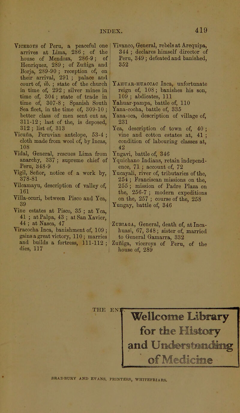 Viceroys of Peru, a peaceful one arrives at Lima, 286 ; of the house of Mendoza, 286-9; of Henriquez, 289 ; of Zuniga and Borja, 289-90 ; reception of, on their arrival, 291 ; palace and court of, ib. ; state of the church in time of, 292 ; silver mines in time of, 304 ; state of trade in time of, 307-8 ; Spanish South Sea fleet, in the time of, 309-10 ; better class of men sent out as, 311-12; last of the, is deposed, 312 ; list of, 313 Vicuna, Peruvian antelope, 53-4 ; cloth made from wool of, by Incas, 108 Vidal, General, rescues Lima from anarchy, 337 ; supreme chief of Peru, 348-9 Vigil, Seuor, notice of a work by, 378-81 Vilcamayu, description of valley of, 161 Villa-ocuri, between Pisco and Tea, 39 Vine estates at Pisco, 35 ; at Tea, 41 ; at Palpa, 43 ; at San Xavier, 44 ; at Nasca, 47 Viracocha Inca, banishment of, 109 ; gains a great victory, 110; marries and builds a fortress, 111-112 ; dies, 117 Vivanco, General, rebels at Arequipa, 344 ; declares himself director of Peru, 349; defeated and banished, 352 Tahuar-huaccao Inca, unfortunate reign of, 108; banishes his son, 109 ; abdicates, 111 Tahuar-pampa, battle of, 110 Tana-cocha, battle of, 335 Tana-oca, description of village of, 231 Tea, description of town of, 40 ; vine and cotton estates at, 41 ; condition of labouring classes at, 42 Tngavi, battle of, 346 Tquichano Indians, retain independ- ence, 71 ; account of, 72 Tucayali, river of, tributaries of the, 254 ; Franciscan missions on the, 255 ; mission of Padre Plaza on the, 256-7 ; modem expeditions on the, 257 ; course of the, 258 Tungay, battle of, 346 Zubtaoa, General, death of, at Inca- kuasi, 67, 348; sister of, married to General Gamarra, 332 Zuniga, viceroys of Peru, of the house of, 289 THE EN1F Wellcome Library for the History and U nders tondmg of Medicine BRADBURY AND EVANS, PRINTERS, WTIITEFRIARS.