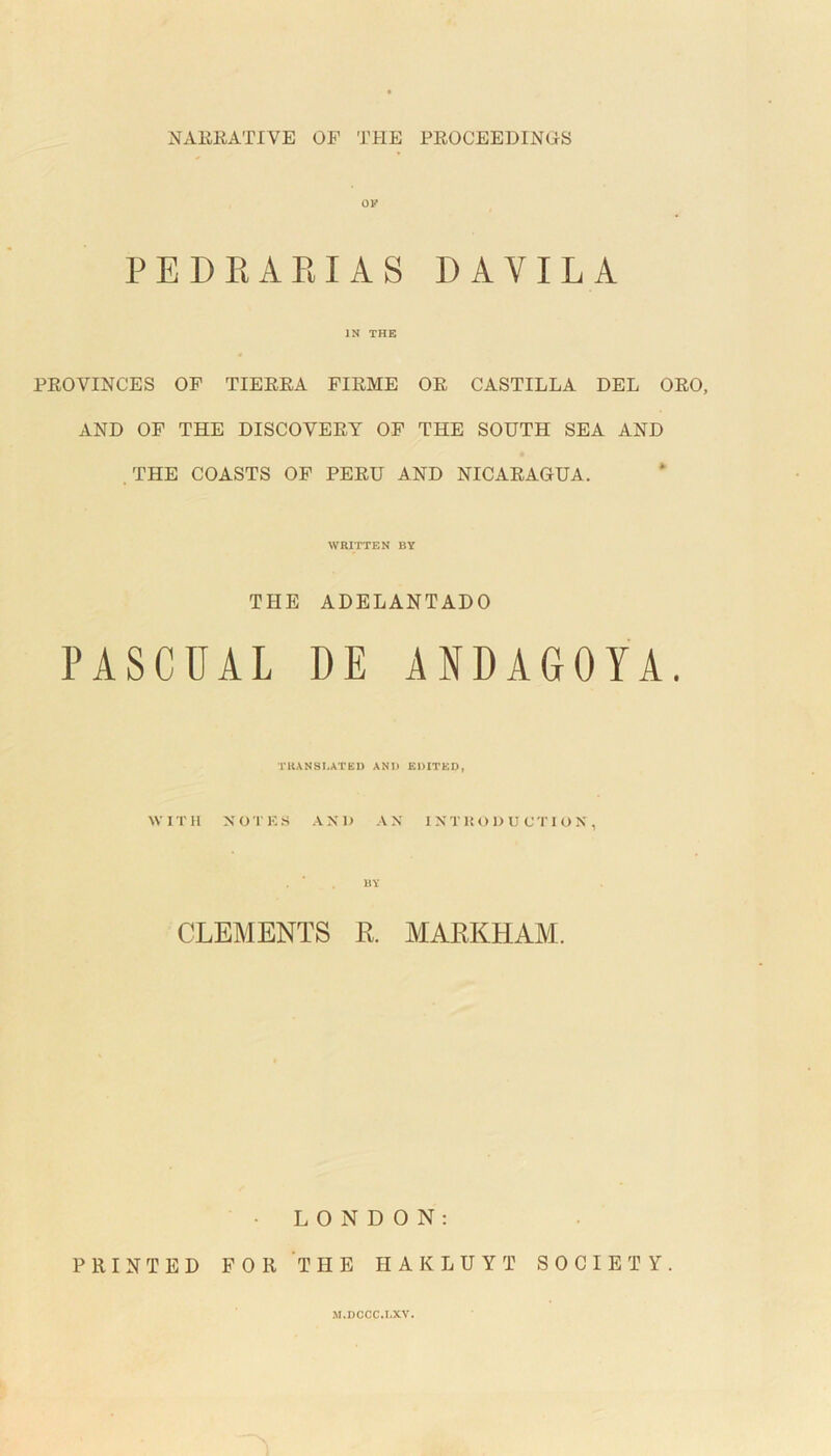 NARRATIVE OP THE PROCEEDINGS PEDRARIAS DAVILA IN THE PROVINCES OF TIERRA FIRME OR CASTILLA DEL ORO, AND OF THE DISCOVERY OF THE SOUTH SEA AND THE COASTS OF PERU AND NICARAGUA. WRITTEN BY THE ADELANTADO PASCUAL DE ANDAGOYA. TRANSLATED AND EDITED, WITH NOTES AND AN INTRODUCTION, BY CLEMENTS R. MARKHAM. LONDON: PRINTED FOR THE HAKLUYT SOCIETY.