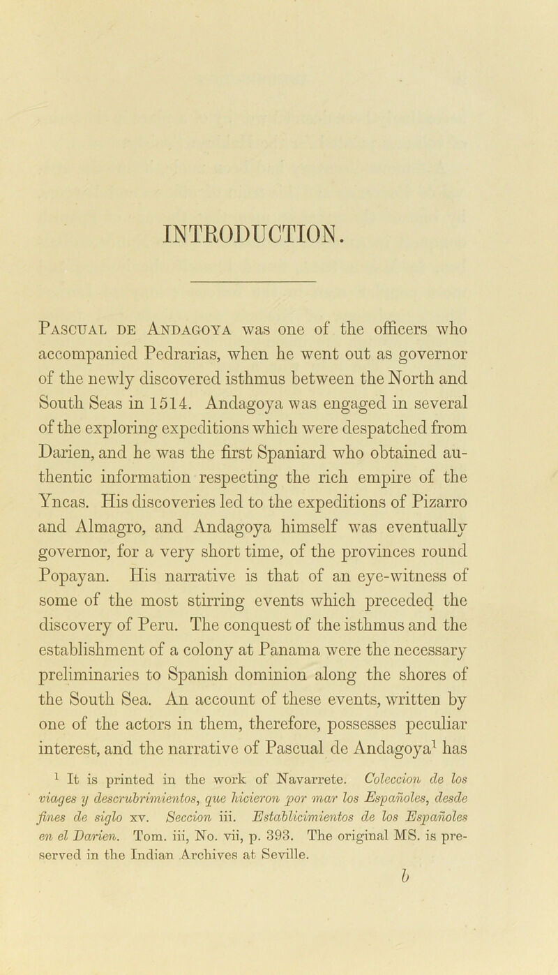INTRODUCTION. Pascual de And ago y a was one of the officers who accompanied Pedrarias, when he went out as governor of the newly discovered isthmus between the North and South Seas in 1514. Andagoya was engaged in several of the exploring expeditions which were despatched from Darien, and he was the first Spaniard who obtained au- thentic information respecting the rich empire of the Yncas. His discoveries led to the expeditions of Pizarro and Almagro, and Andagoya himself was eventually governor, for a very short time, of the provinces round Popayan. His narrative is that of an eye-witness of some of the most stirring events which preceded the discovery of Peru. The conquest of the isthmus and the establishment of a colony at Panama were the necessary preliminaries to Spanish dominion along the shores of the South Sea. An account of these events, written by one of the actors in them, therefore, possesses peculiar interest, and the narrative of Pascual de Andagoya1 has 1 It is printed in the work of Navarrete. Coleccion de los viages y descrubrimientos, que lvicieron por mar los Espanoles, desde fines de siglo xv. Seccion iii. Establicimientos de los Espanoles en el Darien. Tom. iii, No. vii, p. 393. The original MS. is pre- served in the Indian Archives at Seville. b