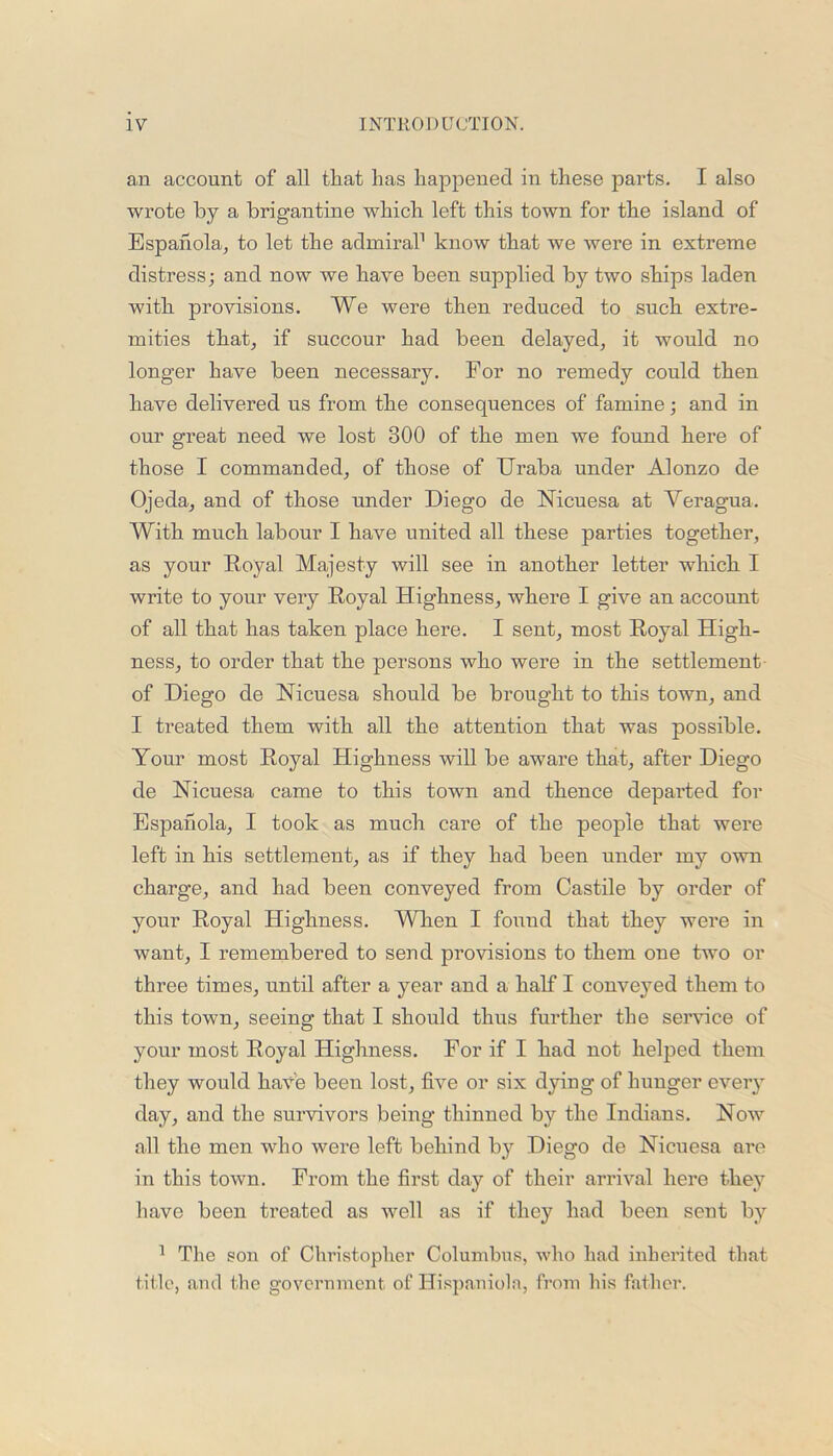 an account of all that has happened in these parts. I also wrote by a brigantine which left this town for the island of Espanola, to let the admiral1 know that we were in extreme distress; and now we have been supplied by two ships laden with provisions. We were then reduced to such extre- mities that, if succour had been delayed, it would no longer have been necessary. For no remedy could then have delivered us from the consequences of famine; and in our great need we lost 300 of the men we found here of those I commanded, of those of Uraba under Alonzo de Ojeda, and of those under Diego de Nicuesa at Yeragua. With much labour I have united all these parties together, as your Royal Majesty will see in another letter which I write to your very Royal Highness, where I give an account of all that has taken place here. I sent, most Royal High- ness, to order that the persons who were in the settlement of Diego de Nicuesa should be brought to this town, and I treated them with all the attention that was possible. Your most Royal Highness will be aware that, after Diego de Nicuesa came to this town and thence departed for Espahola, I took as much care of the people that were left in his settlement, as if they had been under my own charge, and had been conveyed from Castile by order of your Royal Highness. When I found that they were in want, I remembered to send provisions to them one two or three times, until after a year and a half I conveyed them to this town, seeing that I should thus further the service of your most Royal Highness. For if I had not helped them they would have been lost, five or six dying of hunger every day, and the survivors being thinned by the Indians. Now all the men who were left behind by Diego de Nicuesa are in this town. From the first day of their arrival here they have been treated as well as if they had been sent by 1 The son of Christopher Columbus, who had inherited that title, and the government of Hispaniola, from his father.