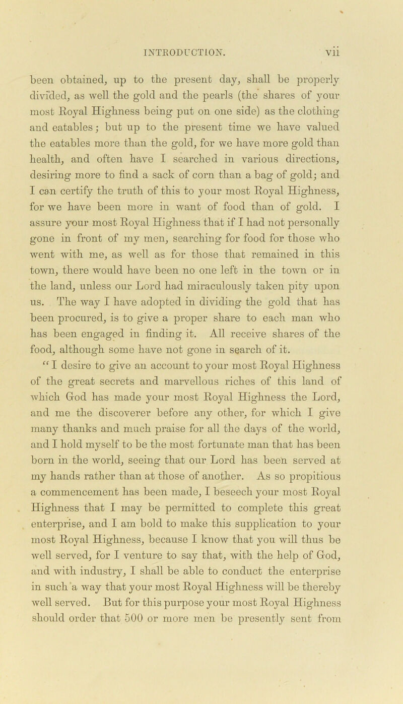 been obtained, up to the present day, shall be properly divided, as well the gold and the pearls (the shares of your most Royal Highness being put on one side) as the clothing and eatables; but up to the present time we have valued the eatables more than the gold, for we have more gold than health, and often have I searched in various directions, desiring more to find a sack of corn than a bag of gold; and 1 can certify the truth of this to your most Royal Highness, for we have been more in want of food than of gold. I assure your most Royal Highness that if I had not personally gone in front of my men, searching for food for those who went with me, as well as for those that remained in this town, there would have been no one left in the town or in the land, unless our Lord had miraculously taken pity upon us. The way I have adopted in dividing the gold that has been procured, is to give a proper share to each man who has been engaged in finding it. All receive shares of the food, although some have not gone in search of it. “ I desire to give an account to your most Royal Highness of the great secrets and marvellous riches of this land of which God has made your most Royal Highness the Lord, and me the discoverer before any othei*, for which I give many thanks and much praise for all the days of the world, and I hold myself to be the most fortunate man that has been born in the world, seeing that our Lord has been served at my hands rather than at those of another. As so propitious a commencement has been made, I beseech your most Royal Highness that I may be permitted to complete this great enterprise, and I am bold to make this supplication to your most Royal Highness, because I know that you will thus be well seiwed, for I venture to say that, with the help of God, and with industry, I shall be able to conduct the enterprise in such a way that your most Royal Highness will be thereby well served. But for this purpose your most Royal Highness should order that 500 or more men be presently sent from