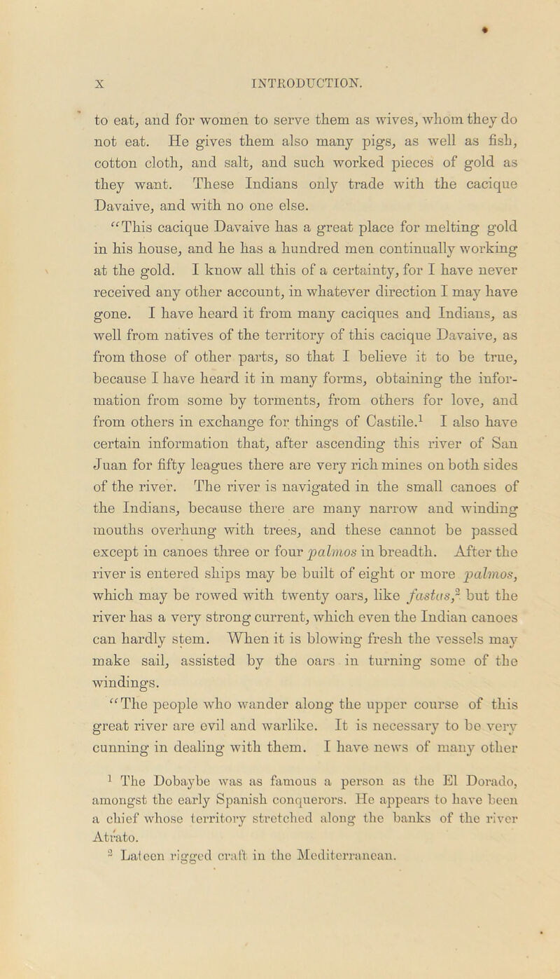 to eat, and for women to serve them as wives, whom they do not eat. He gives them also many pigs, as well as fish, cotton cloth, and salt, and such worked pieces of gold as they want. These Indians only trade with the cacique Davaive, and with no one else. “This cacique Davaive has a great place for melting gold in his house, and he has a hundred men continually working at the gold. I know all this of a certainty, for I have never received any other account, in whatever direction 1 may have gone. I have heard it from many caciques and Indians, as well from natives of the territory of this cacique Davaive, as from those of other parts, so that I believe it to be true, because I have heard it in many forms, obtaining the infor- mation from some by torments, from others for love, and from others in exchange for things of Castile.1 2 I also have certain information that, after ascending this river of San Juan for fifty leagues there are very rich mines on both sides of the river. The river is navigated in the small canoes of the Indians, because there are many narrow and winding mouths overhung with trees, and these cannot be passed except in canoes three or four palmos in breadth. After the river is entered ships may be built of eight or more palmos, which may be rowed with twenty oars, like fastasp but the river has a very strong current, which even the Indian canoes can hardly stem. When it is blowing fresh the vessels may make sail, assisted by the oars in turning some of the windings. “The people who wander along the upper course of this great river are evil and warlike. It is necessary to be very cunning in dealing with them. I have news of many other 1 The Dobaybe was as famous a person as the El Dorado, amongst the early Spanish conquerors. He appears to have been a chief whose territory stretched along the banks of the river Atrato. 2 Lateen rigged craft in the Mediterranean.