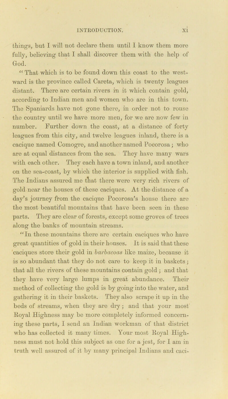 things, but I will not declare them until I know them more fully, believing that I shall discover them with the help of God. “ That which is to be found down this coast to the west- ward is the province called Careta, which is twenty leagues distant. There are certain rivers in it which contain gold, according to Indian men and women who are in this town. The Spaniards have not gone there, in order not to rouse the country until we have more men, for we are now few in number. Further down the coast, at a distance of forty leagues from this city, and twelve leagues inland, there is a cacique named Comogre, and another named Pocorosa; who are at equal distances from the sea. They have many wars with each other. They each have a town inland, and another on the sea-coast, by which the interior is supplied with fish. The Indians assured me tliat there were very rich rivers of gold near the houses of these caciques. At the distance of a day's journey from the cacique Pocorosa's house there are the most beautiful mountains that have been seen in these parts. They are clear of forests, except some groves of trees along the banks of mountain streams. “In these mountains there are certain caciques who have great quantities of gold in their houses. It is said that these 'caciques store their gold in barbacocis like maize, because it is so abundant that they do not care to keep it in baskets; that all the rivers of these mountains contain gold ; and that they have very large lumps in great abundance. Their method of collecting the gold is by going into the water, and gathering it in their baskets. They also scrape it up in the beds of streams, when they are dry; and that your most Koyal Highness may be more completely informed concern- ing these parts, I send an Indian workman of that district who has collected it many times. Your most Koyal High- ness must not hold this subject as one for a jest, for I am in truth well assured of it by many principal Indians and caci-