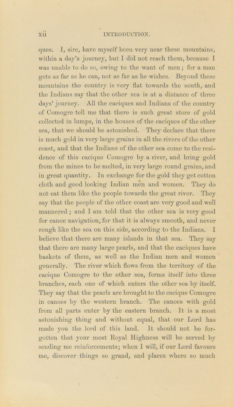 ques. I, sire, have myself been very near these mountains, within a day's journey, but I did not reach them, because I was unable to do so, owing to the want of men; for a man gets as far as he can, not as far as he wishes. Beyond these mountains the country is very flat towards the south, and the Indians say that the other sea is at a distance of three days’ journey. All the caciques and Indians of the country of Comogre tell me that there is such great store of gold collected in lumps, in the houses of the caciques of the other sea, that we should be astonished. They declare that there is much gold in very large grains in all the rivers of the other coast, and that the Indians of the other sea come to the resi- dence of this cacique Comogre by a river, and bring gold from the mines to be melted, in very large round grains, and in great quantity. In exchange for the gold they get cotton cloth and good looking Indian men and women. They do not eat them like the people towards the great river. They say that the people of the other coast are very good and well mannered; and I am told that the other sea is very good for canoe navigation, for that it is always smooth, and never rough like the sea on this side, according to the Indians. I believe that there are many islands in that sea. They say that there are many large pearls, and that the caciques have baskets of them, as well as the Indian men and women generally. The river which flows from the territory of the cacique Comogre to the other sea., forms itself into three branches, each one of which enters the other sea by itself. They say that the pearls are brought to the cacique Comogre in canoes by the western branch. The canoes with gold from all parts enter by the eastern branch. It is a most astonishing thing and without equal, that our Lord has made you the lord of this land. It should not be for- gotten that your most Royal Highness will be served by sending me reinforcements; when I will, if our Lord favours me, discover things so grand, and places where so much