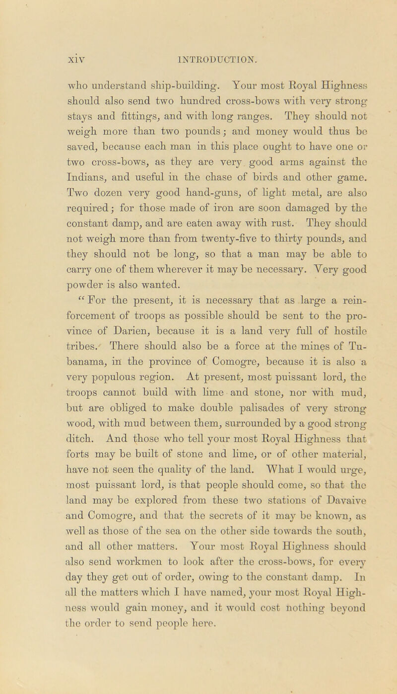 who understand ship-building. Your most Royal Highness should also send two hundred cross-bows with very strong- stays and fittings, and with long ranges. They should not weigh more than two pounds; and money would thus be saved, because each man in this place ought to have one or two cross-bows, as they are very good arms against the Indians, and useful in the chase of birds and other game. Two dozen very good hand-guns, of light metal, are also required; for those made of iron are soon damaged by the constant damp, and are eaten away with rust. They should not weigh more than from twenty-five to thirty pounds, and they should not be long, so that a man may be able to carry one of them wherever it may be necessary. Very good powder is also wanted. “ For the present, it is necessary that as large a rein- forcement of troops as possible should be sent to the pro- vince of Darien, because it is a land very full of hostile tribes. There should also be a force at the mines of Tu- banama, in the province of Comogre, because it is also a very populous region. At present, most puissant lord, the troops cannot build with lime and stone, nor with mud, but are obliged to make double palisades of very strong- wood, with mud between them, surrounded by a good strong- ditch. And those who tell your most Royal Highness that forts may be built of stone and lime, or of other material, have not seen the quality of the land. What I would urge, most puissant lord, is that people should come, so that the land may be explored from these two stations of Davaive and Comogre, and that the secrets of it may be known, as well as those of the sea on the other side towards the south, and all other matters. Your most Royal Highness should also send workmen to look after the cross-bows, for every day they get out of order, owing to the constant damp. In all the matters which I have named, your most Royal High- ness would gain money, and it would cost nothing beyond the order to send people here.