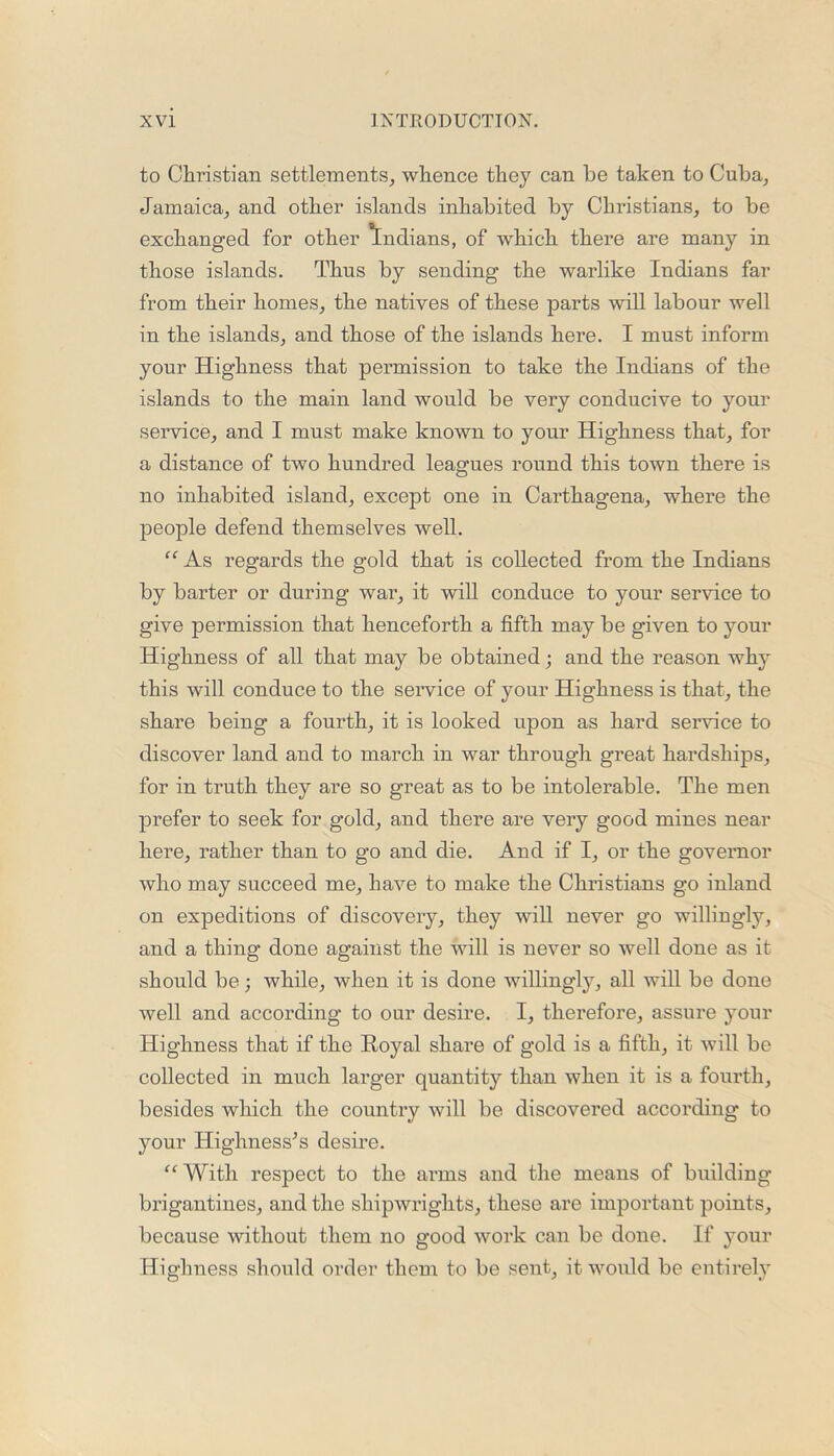 to Christian settlements, whence they can be taken to Cuba, Jamaica, and other islands inhabited by Christians, to be exchanged for other Indians, of which there are many in those islands. Thus by sending the warlike Indians far from their homes, the natives of these parts will labour well in the islands, and those of the islands here. I must inform your Highness that permission to take the Indians of the islands to the main land would be very conducive to your service, and I must make known to your Highness that, for a distance of two hundred leagues round this town there is no inhabited island, except one in Carthagena, where the people defend themselves well. “ As regards the gold that is collected from the Indians by barter or during war, it will conduce to your service to give permission that henceforth a fifth may be given to your Highness of all that may be obtained; and the reason why this will conduce to the service of your Highness is that, the share being a fourth, it is looked upon as hard service to discover land and to march in war through great hardships, for in truth they are so great as to be intolerable. The men prefer to seek for gold, and there are very good mines near here, rather than to go and die. And if I, or the governor who may succeed me, have to make the Christians go inland on expeditions of discovery, they will never go willingly, and a thing done against the will is never so well done as it should be; while, when it is done willing^, all will be done well and according to our desire. I, therefore, assure your Highness that if the Royal share of gold is a fifth, it will be collected in much larger quantity than when it is a fourth, besides which the country will be discovered according to your Highnesses desire. “With respect to the arms and the means of building brigantines, and the shipwrights, these are important points, because without them no good work can be done. If your Highness should order them to be sent, it would be entirely