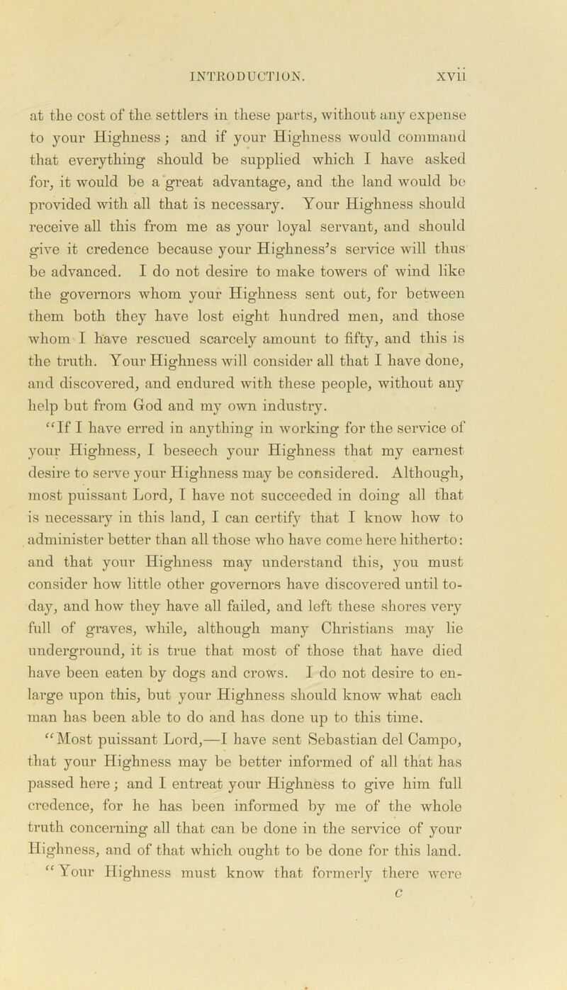 at the cost of the. settlers in these parts, without any expense to your Highness; and if your Highness would command that everything should be supplied which I have asked for, it would be a great advantage, and the land would be provided with all that is necessary. Your Highness should receive all this from me as your loyal servant, and should give it credence because your Highnesses service will thus be advanced. I do not desire to make towers of wind like the governors whom your Highness sent out, for between them both they have lost eight hundred men, and those whom I have rescued scarcely amount to fifty, and this is the truth. Your Highness will consider all that I have done, and discovered, and endured with these people, without any help but from God and my own industry. “If I have erred in anything in working for the service of your Highness, I beseech your Highness that my earnest desire to serve your Highness may be considered. Although, most puissant Lord, I have not succeeded in doing all that is necessary in this land, I can certify that I know how to administer better than all those who have come here hitherto: and that your Highness may understand this, you must consider how little other governors have discovered until to- day, and how they have all failed, and left these shores very full of graves, while, although many Christians may lie underground, it is true that most of those that have died have been eaten by dogs and crows. I do not desire to en- large upon this, but your Highness should know what each man has been able to do and has done up to this time. “Most puissant Lord,—I have sent Sebastian del Campo, that your Highness may be better informed of all that has passed here; and I entreat your Highness to give him full credence, for he has been informed by me of the whole truth concerning all that can be done in the service of your Highness, and of that which ought to be done for this land. “Your Highness must know that formerly there were c