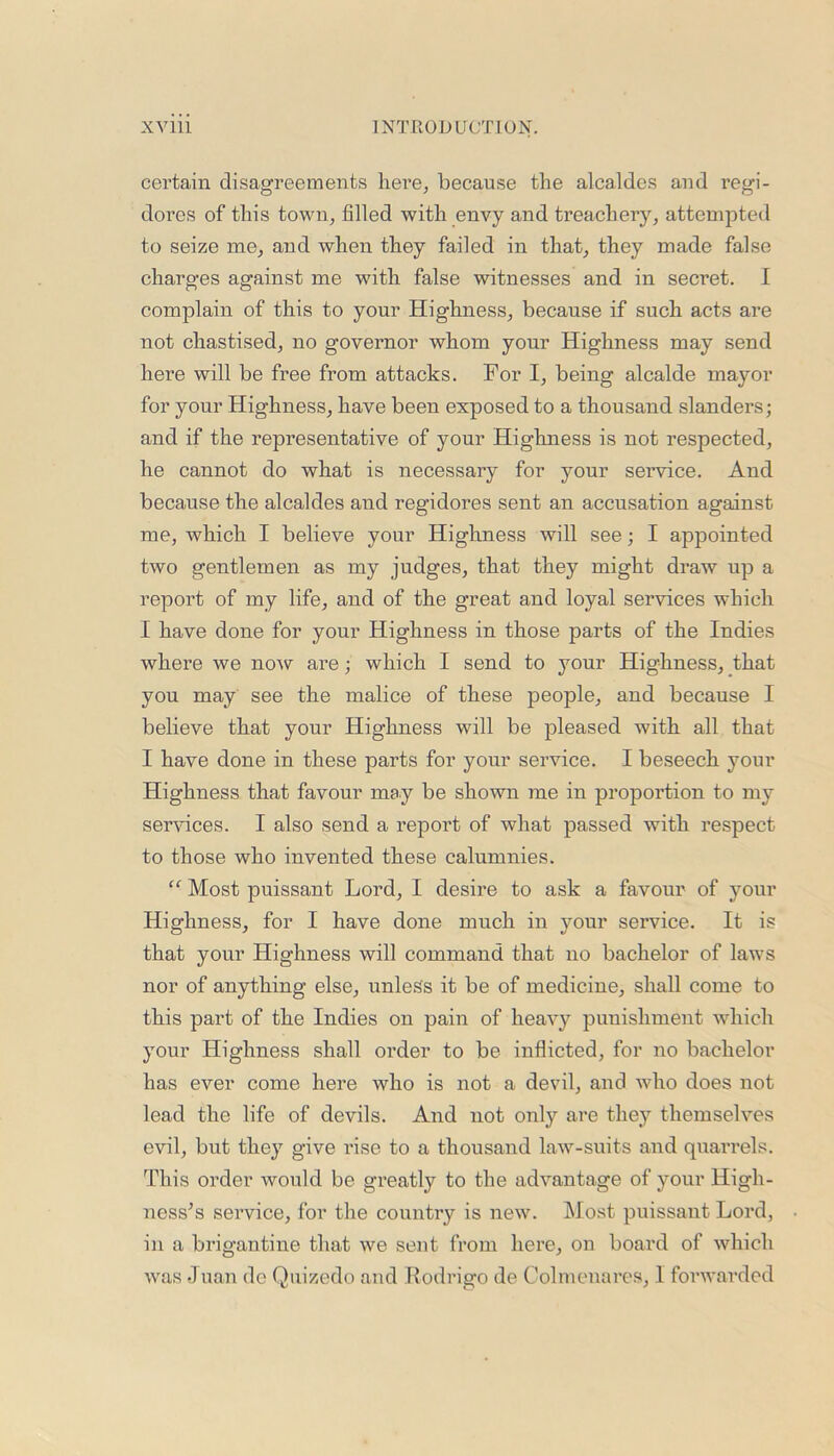 certain disagreements here, because the alcaldes and regi- dores of this town, filled with envy and treachery, attempted to seize me, and when they failed in that, they made false charges against me with false witnesses and in secret. I complain of this to your Highness, because if such acts are not chastised, no governor whom your Highness may send here will be free from attacks. For I, being alcalde mayor for your Highness, have been exposed to a thousand slanders; and if the representative of your Highness is not respected, he cannot do what is necessary for your service. And because the alcaldes and regidores sent an accusation against me, which I believe your Highness will see; I appointed two gentlemen as my judges, that they might draw up a report of my life, and of the great and loyal services which I have done for your Highness in those parts of the Indies where we now are; which I send to your Highness, that you may see the malice of these people, and because I believe that your Highness will be pleased with all that I have done in these parts for your service. I beseech your Highness that favour may be shown me in proportion to my services. I also send a report of what passed with respect to those who invented these calumnies. “ Most puissant Lord, I desire to ask a favour of your Highness, for I have done much in your service. It is that your Highness will command that no bachelor of laws nor of anything else, unless it be of medicine, shall come to this part of the Indies on pain of heavy punishment which your Highness shall order to be inflicted, for no bachelor has ever come here who is not a devil, and who does not lead the life of devils. And not only are they themselves evil, but they give rise to a thousand law-suits and quarrels. This order would be greatly to the advantage of your High- ness’s service, for the country is new. Most puissant Lord, in a brigantine that we sent from here, on board of which was Juan do Quizedo and Rodrigo de Colmenares, 1 forwarded