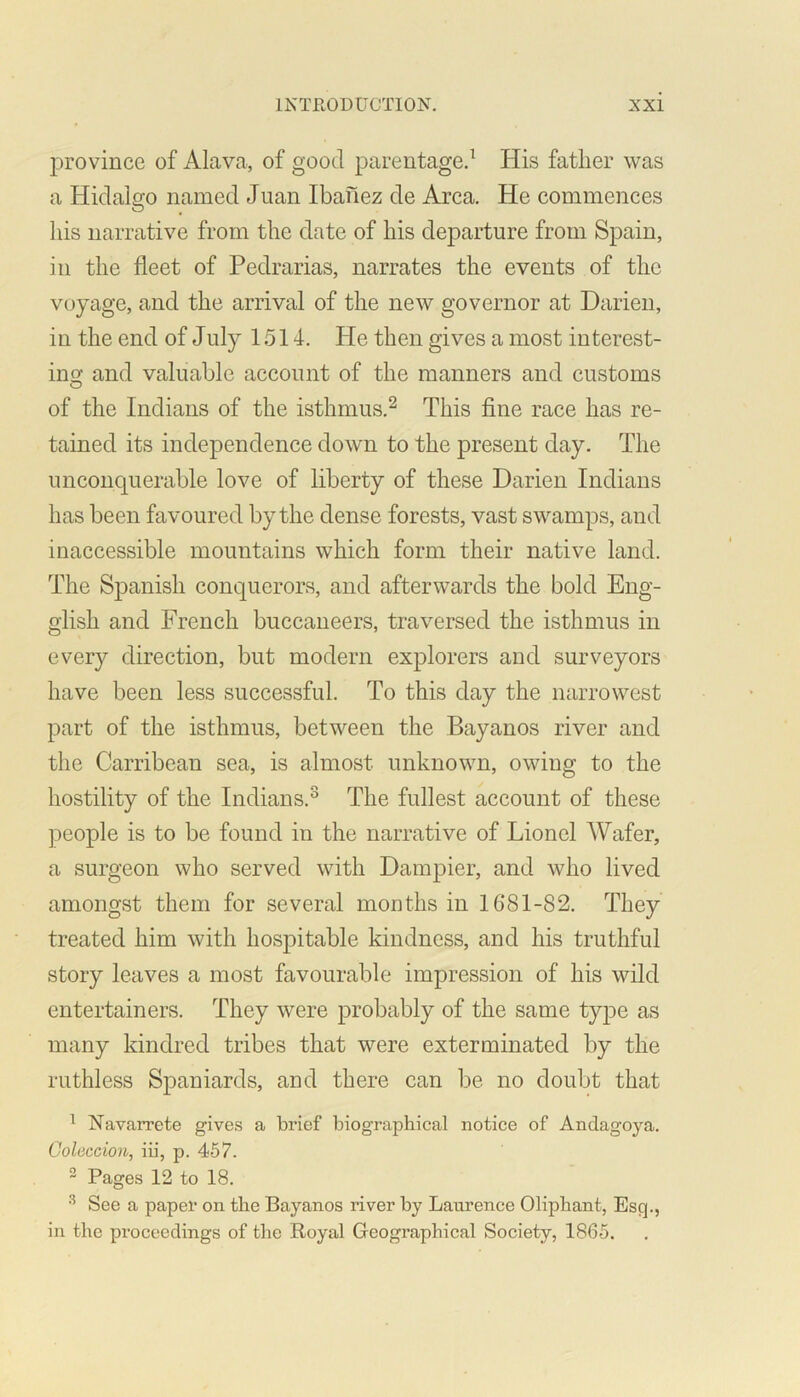 province of Alava, of good parentage.1 His father was a Hidalgo named Juan Ibailez de Area. He commences his narrative from the date of his departure from Spain, in the fleet of Pedrarias, narrates the events of the voyage, and the arrival of the new governor at Darien, in the end of July 1514. He then gives a most interest- ing and valuable account of the manners and customs of the Indians of the isthmus.2 This fine race has re- tained its independence down to the present day. The unconquerable love of liberty of these Darien Indians has been favoured by the dense forests, vast swamps, and inaccessible mountains which form their native land. The Spanish conquerors, and afterwards the bold Eng- glish and French buccaneers, traversed the isthmus in every direction, but modern explorers and surveyors have been less successful. To this day the narrowest part of the isthmus, between the Bayanos river and the Carribean sea, is almost unknown, owing to the hostility of the Indians.3 The fullest account of these people is to be found in the narrative of Lionel Wafer, a surgeon who served with Dampier, and who lived amongst them for several months in 1681-82. They treated him with hospitable kindness, and his truthful story leaves a most favourable impression of his wild entertainers. They were probably of the same type as many kindred tribes that were exterminated by the ruthless Spaniards, and there can be no doubt that 1 Navarrete gives a brief biographical notice of Anclagoya. Coleccion, iii, p. 457. 2 Pages 12 to 18. 3 See a paper on the Bayanos river by Laurence Oliphant, Esq., in the proceedings of the Royal Geographical Society, 1865.