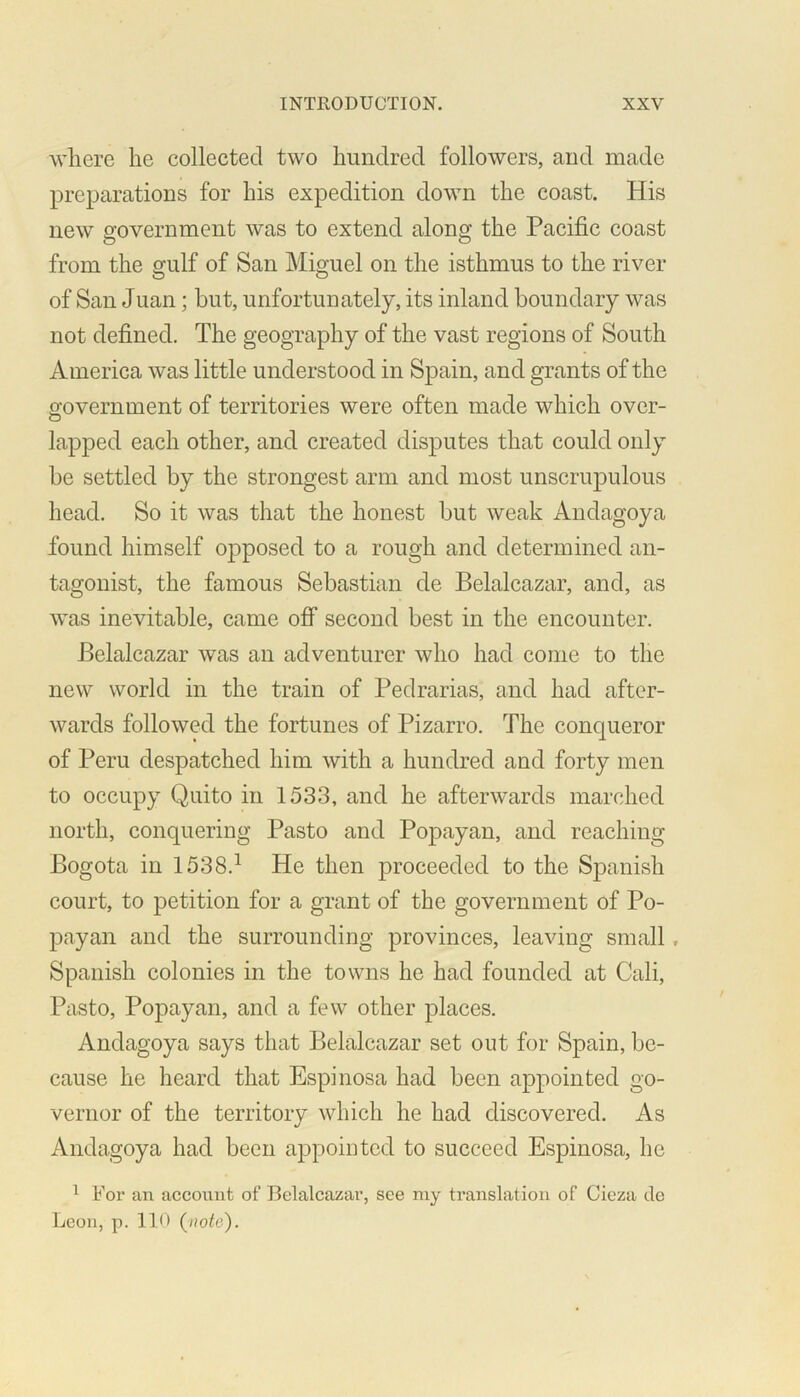 where he collected two hundred followers, and made preparations for his expedition down the coast. His new government was to extend along the Pacific coast from the gulf of San Miguel on the isthmus to the river of San Juan; but, unfortunately, its inland boundary was not defined. The geography of the vast regions of South America was little understood in Spain, and grants of the government of territories were often made which over- lapped each other, and created disputes that could only be settled by the strongest arm and most unscrupulous head. So it was that the honest but weak Andagoya found himself opposed to a rough and determined an- tagonist, the famous Sebastian de Belalcazar, and, as was inevitable, came off second best in the encounter. Belalcazar was an adventurer who had come to the new world in the train of Pedrarias, and had after- wards followed the fortunes of Pizarro. The conqueror of Peru despatched him with a hundred and forty men to occupy Quito in 1533, and he afterwards marched north, conquering Pasto and Popayan, and reaching Bogota in 1538.1 He then proceeded to the Spanish court, to petition for a grant of the government of Po- payan and the surrounding provinces, leaving small, Spanish colonies in the towns he had founded at Cali, Pasto, Popayan, and a few other places. Andagoya says that Belalcazar set out for Spain, be- cause he heard that Espinosa had been appointed go- vernor of the territory which he had discovered. As Andagoya had been appointed to succeed Espinosa, he 1 For an account of Belalcazar, see my translation of Cieza de Leon, p. 110 (note).