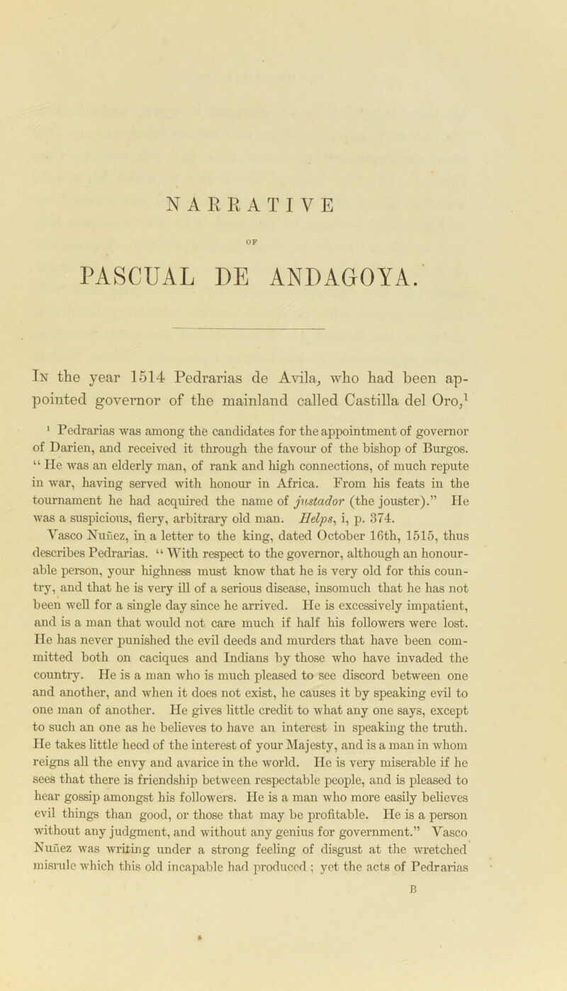 NARRATIVE OF PASCUAL DE ANDAGOYA. In the year 1514 Pedrarias de Avila, who had been ap- pointed governor of the mainland called Castilla del Oro,1 1 Pedrarias was among the candidates for the appointment of governor of Darien, and received it through the favour of the bishop of Burgos. “ He was an elderly man, of rank and high connections, of much repute in war, having served with honour in Africa. From his feats in the tournament he had acquired the name of jnstador (the jouster).” He was a suspicious, fiery, arbitrary old man. Helps, i, p. 374. Yasco Nuuez, in a letter to the king, dated October 16th, 1515, thus describes Pedrarias. “ With respect to the governor, although an honour- able person, your highness must know that he is very old for this coun- try, and that he is very ill of a serious disease, insomuch that he has not been well for a single day since he arrived. He is excessively impatient, and is a man that would not care much if half his followers were lost. He has never punished the evil deeds and murders that have been com- mitted both on caciques and Indians by those who have invaded the country. He is a man who is much pleased to see discord between one and another, and when it does not exist, he causes it by speaking evil to one man of another. He gives little credit to what any one says, except to such an one as he believes to have an interest in speaking the truth, lie takes little heed of the interest of your Majesty, and is a man in whom reigns all the envy and avarice in the world. He is very miserable if he sees that there is friendship between respectable people, and is pleased to hear gossip amongst his followers. He is a man who more easily believes evil things than good, or those that may be profitable. He is a person without any judgment, and without any genius for government.” Vasco Nunez was writing under a strong feeling of disgust at the wretched misrule which this old incapable had produced ; yet the acts of Pedrarias B *