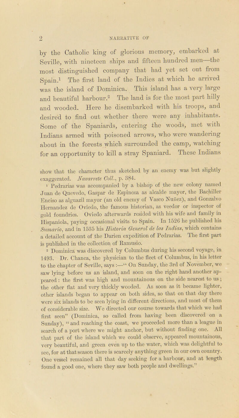 by the Catholic king of glorious memory, embarked at Seville, with nineteen ships and fifteen hundred men—the most distinguished company that had yet set out from Spain.1 The first land of the Indies at which he arrived was the island of Dominica. This island has a very large and beautiful harbour.2 The land is for the most part hilly and wooded. Here he disembarked with his troops, and desired to find out whether there were any inhabitants. Some of the Spaniards, entering the woods, met with Indians armed with poisoned arrows, who were wandering about in the forests which surrounded the camp, watching for an opportunity to kill a stray Spaniard. These Indians show that the character thus sketched by an enemy was but slightly exaggerated. Navarrete Coll., p. 384. 1 Pedrarias was accompanied by a bishop of the new colony named Juan de Quevedo, Gaspar de Espinosa as alcalde mayor, the Bachiller Enciso as alguazil mayor (an old enemy of Vasco Nunez), and Gonzalvo Hernandez de Oviedo, the famous historian, as veedor or inspector of gold foundries. Oviedo afterwards resided with his wife and family in Hispaniola, paying occasional visits to Spain. In 1526 he published his Sumario, and in 1535 his Historia General de las Indias, which contains a detailed account of the Darien expedition of Pedrarias. The first part is published in the collection of Ramusio. 2 Dominica was discovered by Columbus during his second voyage, in 1493. Dr. Chanca, the physician to the fleet of Columbus, in his letter to the chapter of Seville, says “ On Sunday, the 3rd of November, we saw lying before us an island, and soon on the right hand another ap- peared : the first was high and mountainous on the side nearest to us ; the other flat and very thickly w'ooded. As soon as it became lighter, other islands began to appear on both sides, so that on that day there were six islands to be seen lying in different directions, and most of them of considerable size. We directed our course towards that which we had first seen” (Dominica, so called from having been discovered on a Sunday), “ and reaching the coast, we proceeded more than a league in search of a port where we might anchor, but without finding one. All that part of the island which we could observe, appeared mountainous, very beautiful, and green even up to the water, which was delightful to see, for at that season there is scarcely anything green in our own country. One vessel remained all that day seeking for a harbour, and at length found a good one, where they saw both people and dwellings.”