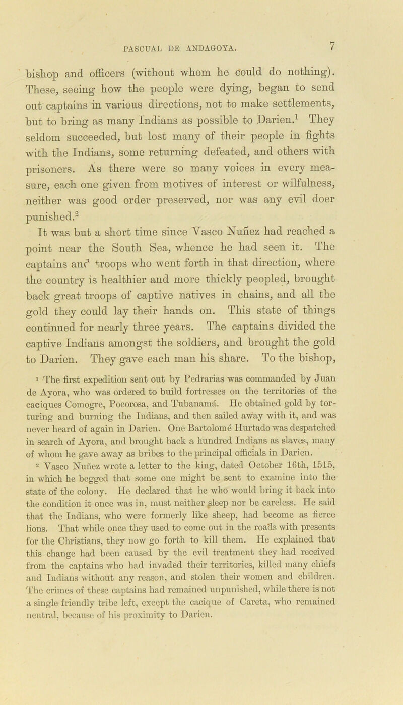 bishop ancl officers (without whom he could do nothing). These, seeing how the people were dying, began to send out captains in various directions, not to make settlements, but to bring as many Indians as possible to Darien.1 They seldom succeeded, but lost many of their people in fights with the Indians, some returning defeated, and others with prisoners. As there were so many voices in every mea- sure, each one given from motives of interest or wilfulness, neither was good order preserved, nor was any evil doer punished.2 It was but a shoi’t time since Yasco Nunez had reached a point near the South Sea, whence he had seen it. The captains and troops who went forth in that direction, where the country is healthier and more thickly peopled, brought back great troops of captive natives in chains, and all the gold they could lay their hands on. This state of things continued for nearly three years. The captains divided the captive Indians amongst the soldiers, and brought the gold to Darien. They gave each man his share. To the bishop, 1 The first expedition sent out by Pedrarias was commanded by Juan de Ayora, who was ordered to build fortresses on the territories of the caciques Comogre, Pocorosa, and Tubanamd. lie obtained gold by tor- turing and burning the Indians, and then sailed away with it, and was never heard of again in Darien. One Bartolome Hurtado was despatched in search of Ayora, and brought back a hundred Indians as slaves, many of whom he gave away as bribes to the principal officials in Darien. 2 Vasco Nunez wrote a letter to the king, dated October 16th, 1515, in which he begged that some one might be sent to examine into the state of the colony. He declared that he who would bring it back into the condition it once was in, must neither ^leep nor be careless. He said that the Indians, who were formerly like sheep, had become as fierce lions. That while once they used to come out in the roa'ds with presents for the Christians, they now go forth to kill them. He explained that this change had been caused by the evil treatment they had received from the captains who had invaded their territories, killed many chiefs and Indians without any reason, and stolen their women and children. The crimes of these captains had remained unpunished, while there is not a single friendly tribe left, except the cacique of Careta, who remained neutral, because of his proximity to Darien.