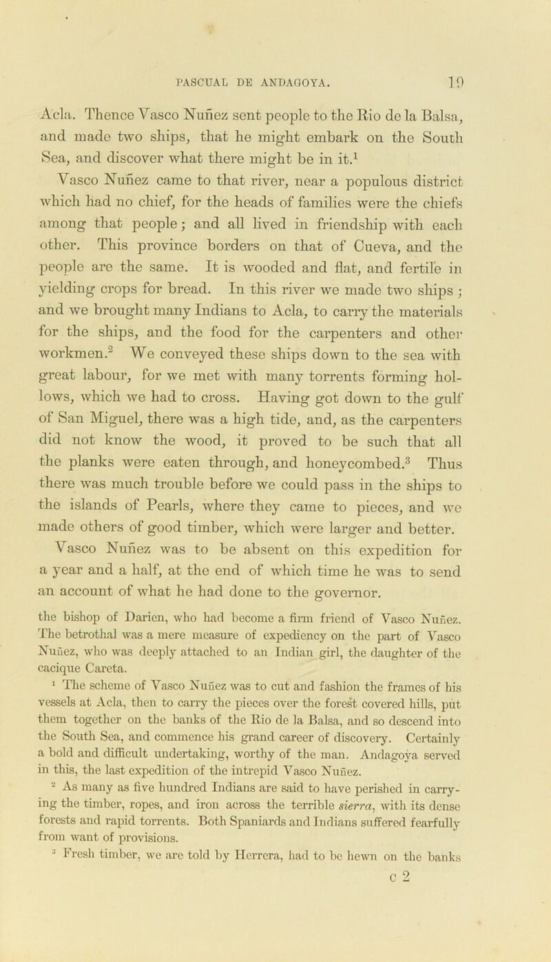 Acla. Thence Vasco Nunez sent people to the Rio de la Balsa, and made two ships, that he might embark on the South Sea, and discover what there might be in it.1 Vasco Nunez came to that river, near a populous district which had no chief, for the heads of families were the chiefs among that people; and all lived in friendship with each other. This province borders on that of Cueva, and the people are the same. It is wooded and flat, and fertile in yielding crops for bread. In this river we made two ships ; and we brought many Indians to Acla, to carry the materials for the ships, and the food for the carpenters and other workmen.2 We conveyed these ships down to the sea with great labour, for we met with many torrents forming hol- lows, which we had to cross. Having got down to the gulf of San Miguel, there was a high tide, and, as the carpenters did not know the wood, it proved to be such that all the planks were eaten through, and honeycombed.3 Thus there was much trouble before we could pass in the ships to the islands of Pearls, where they came to pieces, and we made others of good timber, which were larger and better. Vasco Nunez was to be absent on this expedition for a year and a half, at the end of which time he was to send an account of what he had done to the governor. the bishop of Darien, who had become a firm friend of Vasco Nuhez. The betrothal was a mere measure of expediency on the part of Vasco Nunez, who was deeply attached to an Indian girl, the daughter of the cacique Careta. 1 The scheme of Vasco Nuiiez was to cut and fashion the frames of his vessels at Acla, then to carry the pieces over the forest covered hills, put them together on the banks of the Rio de la Balsa, and so descend into the South Sea, and commence his grand career of discovery. Certainly a bold and difficult undertaking, worthy of the man. Andagoya served in this, the last expedition of the intrepid Vasco Nunez. - As many as five hundred Indians are said to have perished in carry- ing the timber, ropes, and iron across the terrible sierra, with its dense forests and rapid torrents. Both Spaniards and Indians suffered fearfully from want of provisions. 3 Fresh timber, we are told by Herrera, had to be hewn on the banks C 2