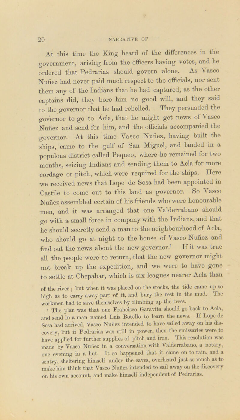 At this time the King heard of the differences in the government, arising from the officers having votes, and lie ordered that Pedrarias should govern alone. As Vasco Nunez had never paid much respect to the officials, nor sent them any of the Indians that he had captured, as the other captains did, they bore him no good will, and they said to the governor that he had rebelled. They persuaded the governor to go to Acla, that he might get news of Vasco Nunez and send for him, and the officials accompanied the o'overnor. At this time Vasco Nunez, having built the O ships, came to the gulf of San Miguel, and landed in a populous district called Pequeo, where he remained for two months, seizing Indians and sending them to Vela for more cordage or pitch, which were required for the ships. Here we received news that Lope de Sosa had been appointed in Castile to come out to this land as governor. So Vasco Nunez assembled certain of his friends who were honourable men, and it was arranged that one Valderrabano should go with a small force in company with the Indians, and that he should secretly send a man to the neighbourhood of Acla, who should go at night to the house of \ asco K unez and find out the news about the new governor.1 If it was true all the people were to return, that the new governor might not break up the expedition, and we were to have gone to settle at Chepabar, which is six leagues nearer Acla than of the river ; hut when it was placed on the stocks, the tide came up so high as to carry away part of it, and bury the rest in the mud. The workmen had to save themselves by climbing up the trees. 1 The plan was that one Francisco Garavita should go back to Acla, and send in a man named Luis Botello to learn the news. If Lope de Sosa had arrived, Vasco Nuhez intended to have sailed away on his dis- covery, but if Pedrarias was still in power, then the emissaries were to have applied for further supplies of pitch and iron. This resolution was made by Vasco Nuhez in a conversation with V alderrabauo, a notary, one evening in a hut. It so happened that it came on to rain, and a sentry, sheltering himself under the eaves, overheard just so much as to make him think that Vasco Nuhez intended to sail away on the discovery on his own account, and make himself independent of Pedrarias.