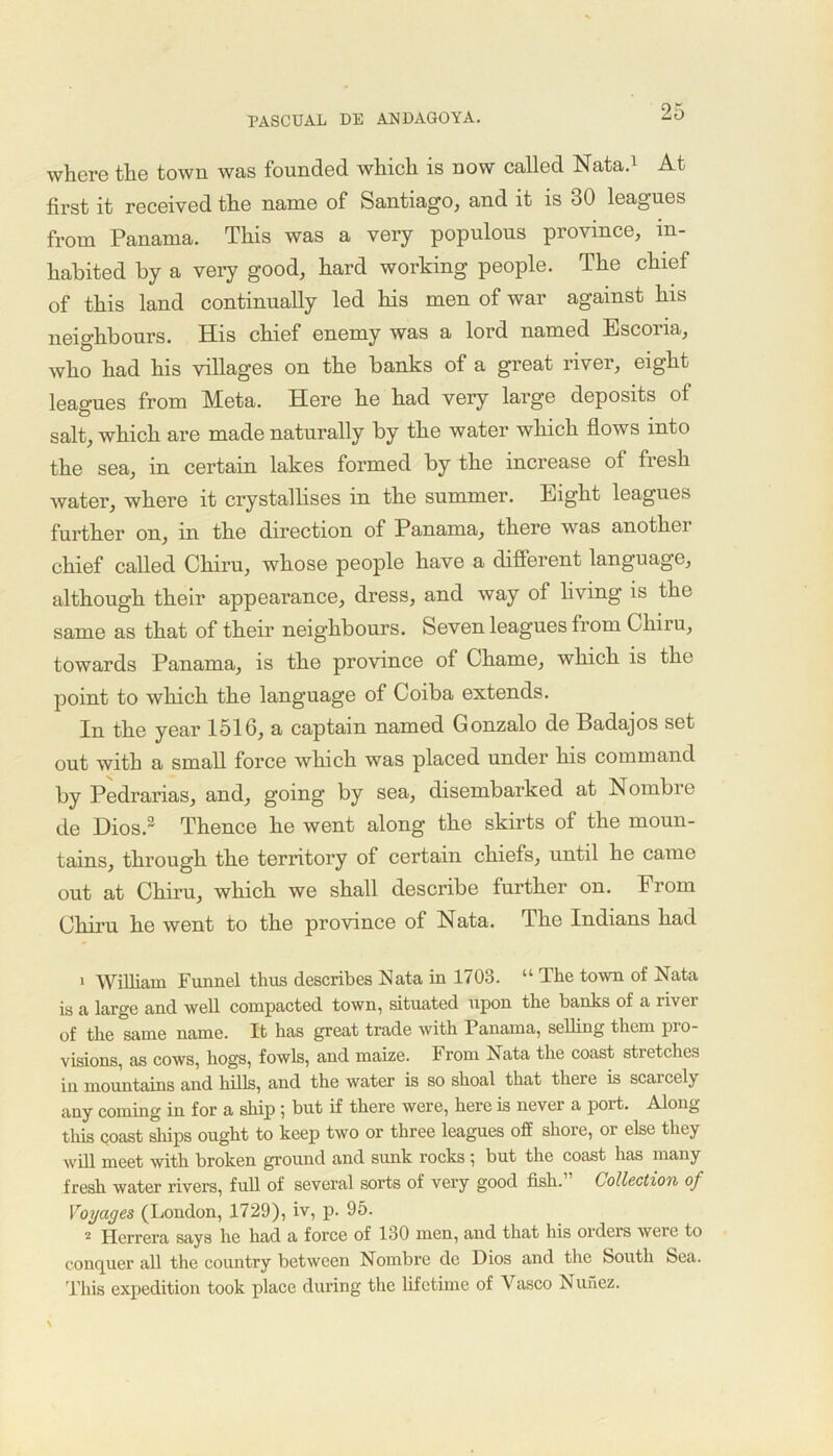 where the town was founded which is now called Nata.1 2 At first it received the name of Santiago, and it is 30 leagues from Panama. This was a very populous province, in- habited by a very good, hard working people. The chief of this land continually led his men of war against his neighbours. His chief enemy was a lord named Escona, who had his villages on the banks of a great river, eight leagues from Meta. Here he had very large deposits of salt, which are made naturally by the water which flows into the sea, in certain lakes formed by the increase of fresh water, where it crystallises in the summer. Eight leagues further on, in the direction of Panama, there was another chief called Chiru, whose people have a different language, although their appearance, dress, and way of living is the same as that of their neighbours. Seven leagues from Chiru, towards Panama, is the province of Chame, which is the point to which the language of Coiba extends. In the year 1516, a captain named Gonzalo de Badajos set out with a small force which was placed under his command by Pedrarias, and, going by sea, disembarked at Nombre de Dios.3 Thence he went along the skirts of the moun- tains, through the territory of certain chiefs, until he came out at Chiru, which we shall describe further on. From Chiru he went to the province of Nata. The Indians had 1 William Funnel thus describes Nata in 1703. “ The town of Nata is a large and well compacted town, situated upon the banks of a livei of the same name. It has great trade with Panama, selling them pro- visions, as cows, hogs, fowls, and maize. From Nata the coast sti etches in mountains and lulls, and the water is so shoal that there is scarcely any coming in for a ship 5 but if there were, here is never a port. Along this coast ships ought to keep two or three leagues off shore, or else they will meet with broken ground and sunk rocks 5 but the coast has many fresh water rivers, full of several sorts of very good fish.” Collection of Voyages (London, 1729), iv, p. 95. 2 Herrera says he had a force of 130 men, and that his orders were to conquer all the country between Nombre de Dios and the South Sea. This expedition took place during the lifetime of Vasco Nunez.