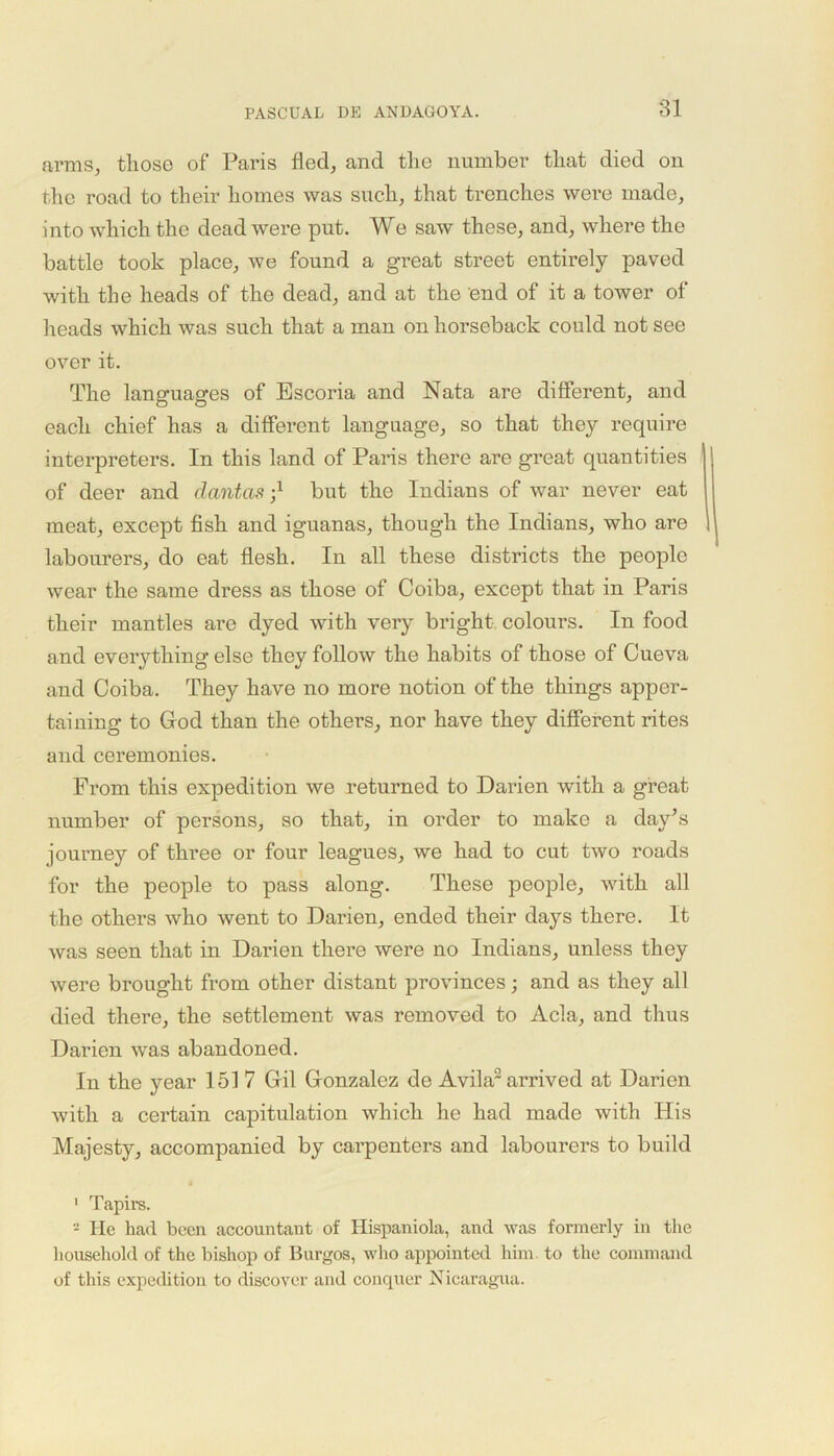 arms, those of Paris fled, and the number that died on the road to their homes was such, that trenches were made, into which the dead were put. We saw these, and, where the battle took place, we found a great street entirely paved with the heads of the dead, and at the end of it a tower of heads which was such that a man on horseback could not see over it. The languages of Escoria and Nata are different, and each chief has a different language, so that they require interpreters. In this land of Paris there are great quantities of deer and dantas? but the Indians of war never eat meat, except fish and iguanas, though the Indians, who are labourers, do eat flesh. In all these districts the people wear the same dress as those of Coiba, except that in Paris their mantles are dyed with very bright colours. In food and everything else they follow the habits of those of Cueva and Coiba. They have no more notion of the things apper- taining to God than the others, nor have they different rites and ceremonies. From this expedition we returned to Darien with a great number of persons, so that, in order to make a day’s journey of three or four leagues, we had to cut two roads for the people to pass along. These people, with all the others who went to Darien, ended their days there. It was seen that in Darien there were no Indians, unless they were brought from other distant provinces; and as they all died there, the settlement was removed to Acla, and thus Darien was abandoned. In the year 151 7 Gil Gonzalez de Avila1 2 arrived at Darien with a certain capitulation which he had made with His Majesty, accompanied by carpenters and labourers to build 1 Tapirs. 2 He had been accountant of Hispaniola, and was formerly in the household of the bishop of Burgos, who appointed him to the command of this expedition to discover and conquer Nicaragua.