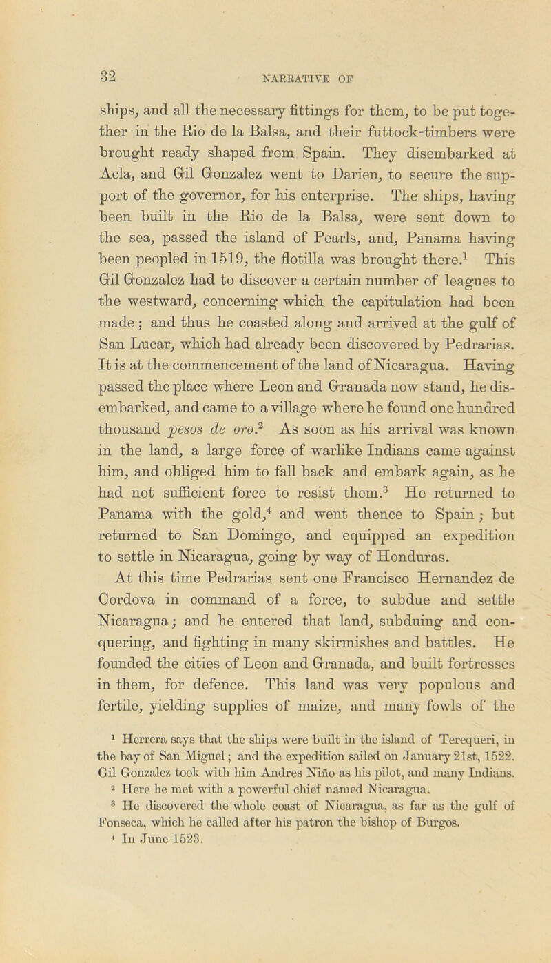 ships, and all the necessary fittings for them, to be put toge- ther in the Rio de la Balsa, and their futtock-timbers were brought ready shaped from Spain. They disembarked at Acla, and Gil Gonzalez went to Darien, to secure the sup- port of the governor, for his enterprise. The ships, having been built in the Rio de la Balsa, were sent down to the sea, passed the island of Pearls, and, Panama having been peopled in 1519, the flotilla was brought there.1 This Gil Gonzalez had to discover a certain number of leagues to the westward, concerning which the capitulation had been made; and thus he coasted along and arrived at the gulf of San Lucar, which had already been discovered by Pedrarias. It is at the commencement of the land of Nicaragua. Having passed the place where Leon and Granada now stand, he dis- embarked, and came to a village where he found one hundred thousand pesos de oro.2 As soon as his arrival was known in the land, a large force of warlike Indians came against him, and obliged him to fall back and embark again, as he had not sufficient force to resist them.3 He returned to Panama with the gold,4 and went thence to Spain ; but returned to San Domingo, and equipped an expedition to settle in Nicaragua, going by way of Honduras. At this time Pedrarias sent one Francisco Hernandez de Cordova in command of a force, to subdue and settle Nicaragua; and he entered that land, subduing and con- quering, and fighting in many skirmishes and battles. He founded the cities of Leon and Granada, and built fortresses in them, for defence. This land was very populous and fertile, yielding supplies of maize, and many fowls of the 1 Herrera says that the ships were built in the island of Terequeri, in the bay of San Miguel; and the expedition sailed on January 21st, 1522. Gil Gonzalez took with him Andres Nino as his pilot, and many Indians. 2 Here he met with a powerful chief named Nicaragua. 3 He discovered the whole coast of Nicaragua, as far as the gulf of Fonseca, which he called after his patron the bishop of Burgos. 1 In June 1523.