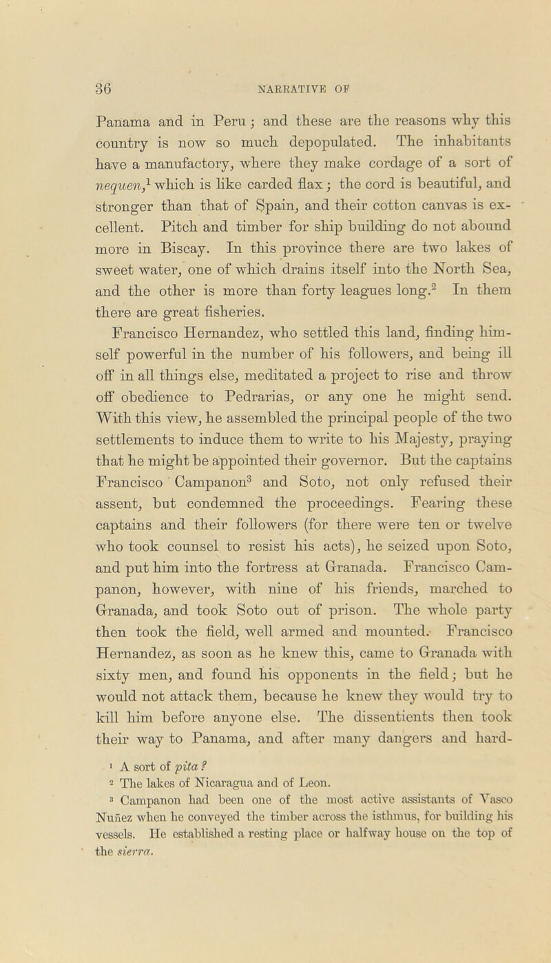 Panama and in Peru ; and these are the reasons why this country is now so much depopulated. The inhabitants have a manufactory, where they make cordage of a sort of nequen,1 which is like carded flax; the cord is beautiful, and stronger than that of Spain, and their cotton canvas is ex- cellent. Pitch and timber for ship building do not abound more in Biscay. In this province there are two lakes of sweet water, one of which drains itself into the North Sea, and the other is more than forty leagues long.2 In them there are great fisheries. Francisco Hernandez, who settled this land, finding him- self powerful in the number of his followers, and being ill off in all things else, meditated a project to rise and throw off obedience to Pedrarias, or any one he might send. With this view, he assembled the principal people of the two settlements to induce them to write to his Majesty, praying that he might be appointed their governor. But the captains Francisco Campanon3 and Soto, not only refused their assent, but condemned the proceedings. Fearing these captains and their followers (for there were ten or twelve who took counsel to resist his acts), he seized upon Soto, and put him into the fortress at Granada. Francisco Cam- panon, however, with nine of his friends, marched to Granada, and took Soto out of prison. The whole party then took the field, well armed and mounted. Francisco Hernandez, as soon as he knew this, came to Granada with sixty men, and found his opponents in the field; but he would not attack them, because he knew they would try to kill him before anyone else. The dissentients then took their way to Panama, and after many dangers and hard- 1 A sort of pita ? 2 The lakes of Nicaragua and of Leon. 3 Campanon had been one of the most active assistants of Vasco Nunez when he conveyed the timber across the isthmus, for building his vessels. lie established a resting place or halfway house on the top of the sierra.