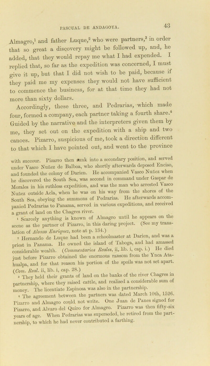 Almagro,1 and father Luque,2 who were partners,3 in order that so great a discovery might be followed up, and, he added, that they would repay me what I had expended. I replied that, so far as the expedition was concerned, I must give it up, but that I did not wish to be paid, because if they paid me my expenses they would not have sufficient to commence the business, for at that time they had not more than sixty dollars. Accordingly, these three, and Pedrarias, which made four, formed a company, each partner taking a fourth share.1 Guided by the narrative and the interpreters given them by me, they set out on the expedition with a ship and two canoes. Pizarro, suspicious of me, took a direction different to that which I have pointed out, and went to the province with succour. Pizarro then sunk into a secondary position, and served under Vasco Nunez de Balboa, who shortly afterwards deposed Enciso, and founded the colony of Darien. He accompanied Vasco Nunez when he discovered the South Sea, was second in command under Gaspar de Morales in his ruthless expedition, and was the man who arrested Vasco Nunez outside Acla, when he was on his way from the shores of the South Sea, obeying the summons of Pedrarias. He afterwards accom- panied Pedrarias to Panama, served in various expeditions, and received a grant of land on the Chagres river. 1 Scarcely anything is known of Almagro until he appears on the scene as the partner of Pizarro, in this daring project. (See my trans- lation of Alonzo Enriquez, note at p. 134.) 2 Hernando de Luque had been a schoolmaster at Darien, and was a priest in Panama. He owned the island of Taboga, and had amassed considerable wealth. (Commentaries Reales, ii, lib. i, cap. i.) He died just before Pizarro obtained the enormous ransom from the Ynca Ata- hualpa, and for that reason his portion of the spoils was not set apart. (Com. Real, ii, lib. i, cap. 28.) 3 They held their grants of land on the banks of the river Chagres m partnership, where they raised cattle, and realised a considerable sum of money. The licentiate Espinosa was also in the partnership. 4 The agreement between the partners was dated March 10th, 1526. Pizarro and Almagro could not write. One Juan de Panes signed for Pizarro, and Alvaro del Quiro for Almagro. Pizarro was then fifty-six years of age. When Pedrarias was superseded, he retired from the part- nership, to which he had never contributed a farthing.