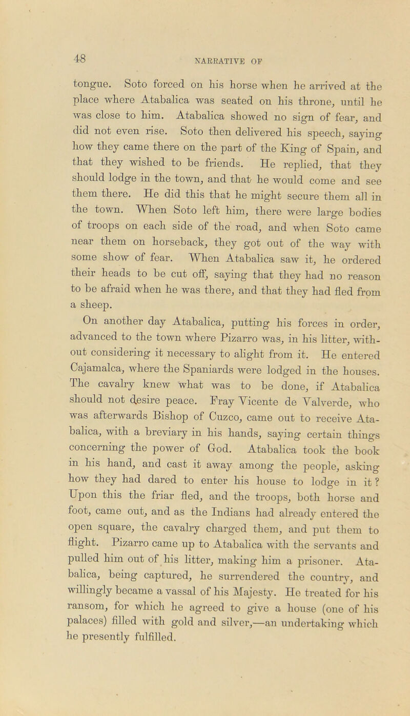 tongue. Soto forced on his horse when he arrived at the place where Atabalica was seated on his throne, until he was close to him. Atabalica showed no sign of fear, and did not even rise. Soto then delivered his speech, saying how they came there on the part of the King of Spain, and that they wished to be friends. He replied, that they should lodge in the town, and that he would come and see them there. He did this that he might secure them all in the town. WTien Soto left him, there were larg'e bodies of troops on each side of the road, and when Soto came near them on horseback, they got out of the way with some show of fear. When Atabalica saw it, he ordered their heads to be cut off, saying that they had no reason to be afraid when he was there, and that they had fled from a sheep. On another day Atabalica, putting his forces in order, advanced to the town where Pizarro was, in his litter, with- out considering it necessary to alight from it. He entered Cajamalca, where the Spaniards were lodged in the houses. The cavalry knew what was to be done, if Atabalica should not d.esire peace. Fray Vicente de Valverde, who was afterwards Bishop of Cuzco, came out to receive Ata- balica, with a breviary in his hands, saying certain things concerning the power of God. Atabalica took the book in his hand, and cast it away among the people, asking- how they had dared to enter his house to lodge in it ? Upon this the friar fled, and the troops, both horse and foot, came out, and as the Indians had already entered the open square, the cavalry charged them, and put them to flight. Pizarro came up to Atabalica with the servants and pulled him out of his litter, making him a prisoner. Ata- balica, being captured, he surrendered the country, and willingly became a vassal of his Majesty. He treated for his ransom, for which he agreed to give a house (one of his palaces) filled with gold and silver,—an undertaking which he presently fulfilled.