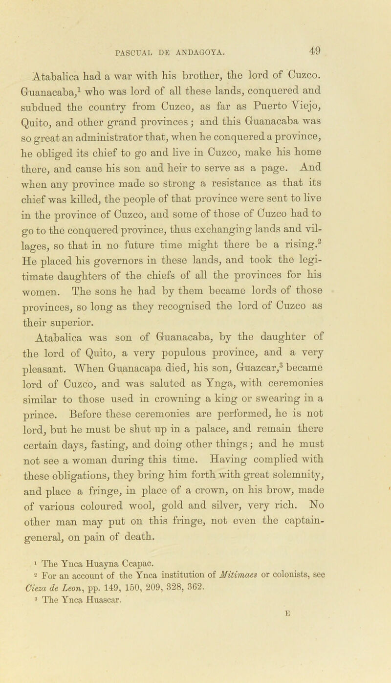Atabalica had a war with his brother, the lord of Cuzco. Guanacaba,1 * who was lord of all these lands, conquered and subdued the country from Cuzco, as far as Puerto Viejo, Quito, and other grand provinces; and this Guanacaba was so great an administrator that, when he conquered a province, he obliged its chief to go and live in Cuzco, make his home there, and cause his son and heir to serve as a page. And when any province made so strong a resistance as that its chief was killed, the people of that province were sent to live in the province of Cuzco, and some of those of Cuzco had to go to the conquered province, thus exchanging lands and vil- lages, so that in no future time might there be a rising.3 He placed his governors in these lands, and took the legi- timate daughters of the chiefs of all the provinces for his women. The sons he had by them became lords of those provinces, so long as they recognised the lord of Cuzco as their superior. Atabalica was son of Guanacaba, by the daughter of the lord of Quito, a very populous province, and a very pleasant. When Guanacapa died, his son, Guazcar,3 became lord of Cuzco, and was saluted as Ynga, with ceremonies similar to those used in crowning a king or swearing in a prince. Before these ceremonies are performed, he is not lord, but he must be shut up in a palace, and remain there certain days, fasting, and doing other things; and he must not see a woman during this time. Having complied with these obligations, they bring him forth with great solemnity, and place a fringe, in place of a crown, on his brow, made of various coloured wool, gold and silver, very rich. No other man may put on this fringe, not even the captain- general, on pain of death. 1 The Ynca Iiuayna Ccapac. - For an account of the Ynca institution of Mitimaes or colonists, see Cieza de Leon, pp. 149, 150, 209, 328, 362. 3 The Ynca Huascar. E