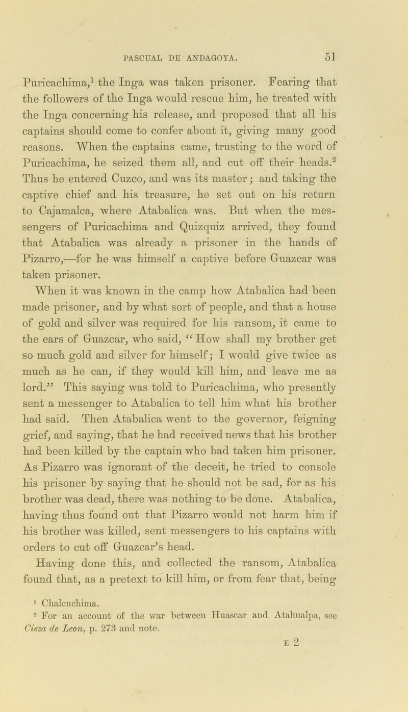 Puricachima,1 2 tlie Inga was taken prisoner. Fearing that the followers of the Inga would rescue him, he treated with the Inga concerning his release, and proposed that all his captains should come to confer about it, giving many good reasons. When the captains came, trusting to the word of Puricachima, he seized them all, and cut off their heads.3 Thus he entered Cuzco, and was its master; and taking the captive chief and his treasure, he set out on his return to Cajamalca, where Atabalica was. But when the mes- sengers of Puricachima and Quizquiz arrived, they found that Atabalica was already a prisoner in the hands of Pizarro,—for he was himself a captive before Gfuazcar was taken prisoner. When it was known in the camp how Atabalica had been made prisoner, and by what sort of people, and that a house of gold and silver was required for his ransom, it came to the ears of Guazcar, who said, “ How shall my brother get so much gold and silver for himself; I would give twice as much as he can, if they would kill him, and leave me as lord.” This saying was told to Puricachima, who presently sent a messenger to Atabalica to tell him what his brother had said. Then Atabalica went to the governor, feigning grief, and saying, that he had received news that his brother had been killed by the captain who had taken him prisoner. As Pizarro was ignorant of the deceit, he tried to console his prisoner by saying that he should not be sad, for as his brother was dead, there was nothing to be done. Atabalica, ha vino- thus found out that Pizarro would not harm him if O his brother was killed, sent messengers to his captains with orders to cut off Guazcar’s head. Having done this, and collected the ransom, Atabalica found that, as a pretext to kill him, or from fear that, being 1 Chalcuchima. 2 For an account of the war between ITnascar and Atahualpa, see Cieza de Leon, p. 273 and note.